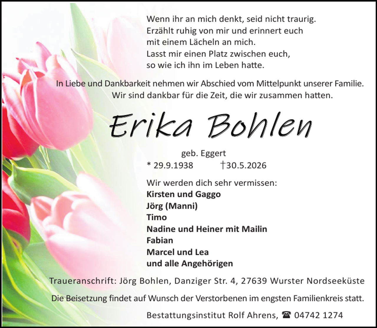 <p>Wenn ihr an mich denkt, seid nicht traurig.<br />Erzählt ruhig von mir und erinnert euch<br />mit einem Lächeln an mich.<br />Lasst mir einen Platz zwischen euch,<br />so wie ich ihn im Leben ha e.<br />In Liebe und Dankbarkeit nehmen wir Abschied vom Mittelpunkt unserer Familie.<br />Wir sind dankbar für die Zeit, die wir zusammen ha en.</p><p>E rika Boh len<br />geb. Eggert<br />* 29.9.1938<br />†30.5.2026</p><p>Wir werden dich sehr vermissen:<br />Kirsten und Gaggo<br />Jörg (Manni)<br />Timo<br />Nadine und Heiner mit Mailin<br />Fabian<br />Marcel und Lea<br />und alle Angehörigen<br />Traueranschrift: Jörg Bohlen, Danziger Str. 4, 27639 Wurster Nordseeküste<br />Die Beisetzung findet auf Wunsch der Verstorbenen im engsten Familienkreis statt.<br />Bestattungsinstitut Rolf Ahrens,  04742 1274</p>