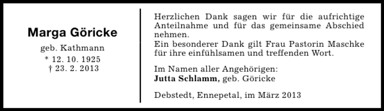 <p>Marga Göricke<br />geb. Kathmann<br />* 12. 10. 1925<br />† 23. 2. 2013</p><p>Herzlichen Dank sagen wir für die aufrichtige<br />Anteilnahme und für das gemeinsame Abschied<br />nehmen.<br />Ein besonderer Dank gilt Frau Pastorin Maschke<br />für ihre einfühlsamen und treffenden Wort.<br />Im Namen aller Angehörigen:<br />Jutta Schlamm, geb. Göricke<br />Debstedt, Ennepetal, im März 2013</p>