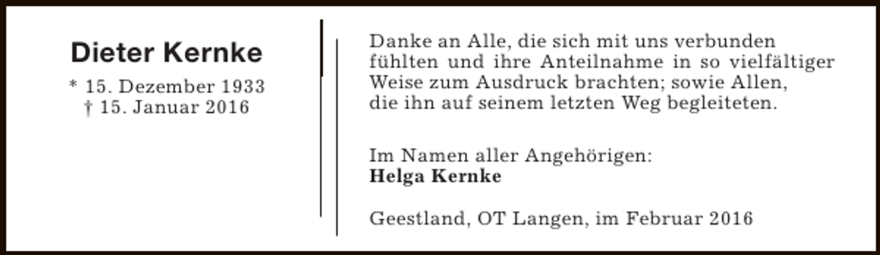 <p>Dieter Kernke<br />* 15. Dezember 1933<br />† 15. Januar 2016</p><p>Danke an Alle, die sich mit uns verbunden<br />fühlten und ihre Anteilnahme in so vielfältiger<br />Weise zum Ausdruck brachten; sowie Allen,<br />die ihn auf seinem letzten Weg begleiteten.<br />Im Namen aller Angehörigen:<br />Helga Kernke<br />Geestland, OT Langen, im Februar 2016</p>