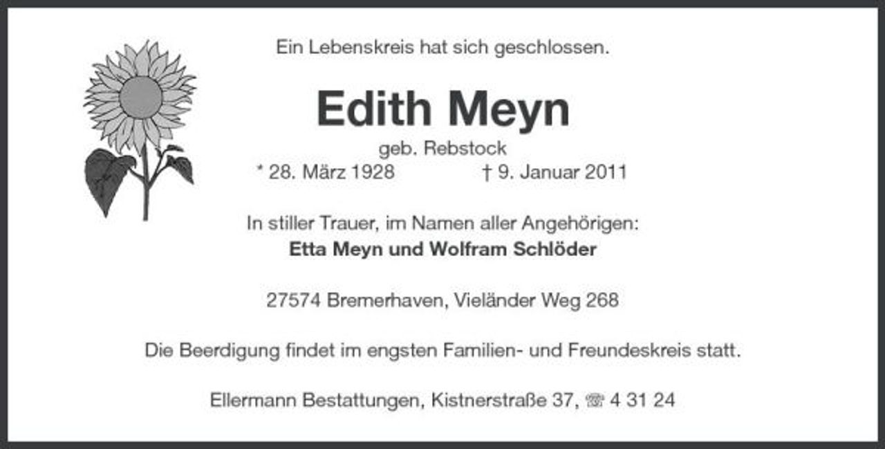 <p>Ein Lebenskreis hat sich geschlossen.</p><p>Edith Meyn<br />geb. Rebstock * 28. März 1928 † 9. Januar 2011 In stiller Trauer, im Namen aller Angehörigen: Etta Meyn und Wolfram Schlöder 27574 Bremerhaven, Vieländer Weg 268 Die Beerdigung findet im engsten Familien- und Freundeskreis statt. Ellermann Bestattungen, Kistnerstraße 37, 4 31 24</p>