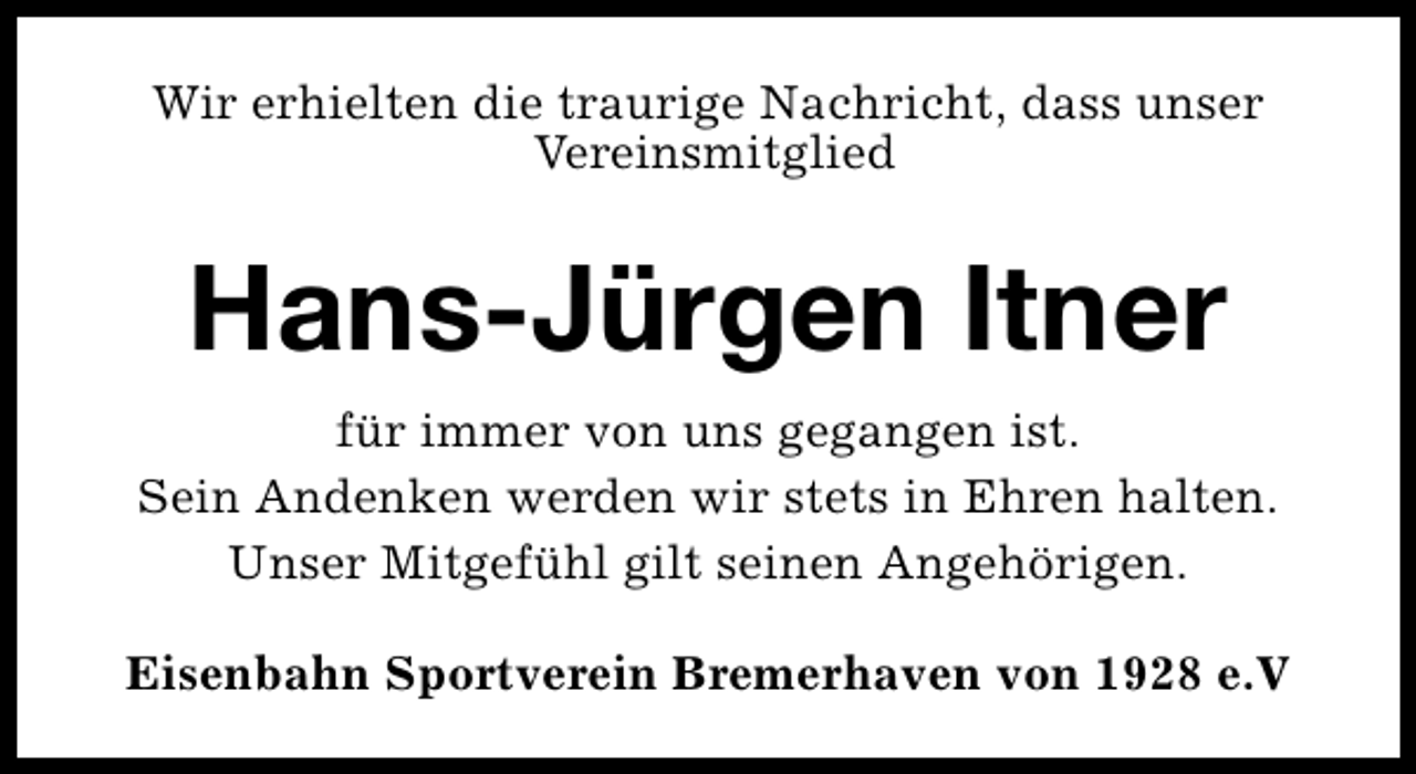 <p>Wir erhielten die traurige Nachricht, dass unser<br />Vereinsmitglied</p><p>Hans-Jürgen Itner<br />für immer von uns gegangen ist.<br />Sein Andenken werden wir stets in Ehren halten.<br />Unser Mitgefühl gilt seinen Angehörigen.<br />Eisenbahn Sportverein Bremerhaven von 1928 e.V</p>