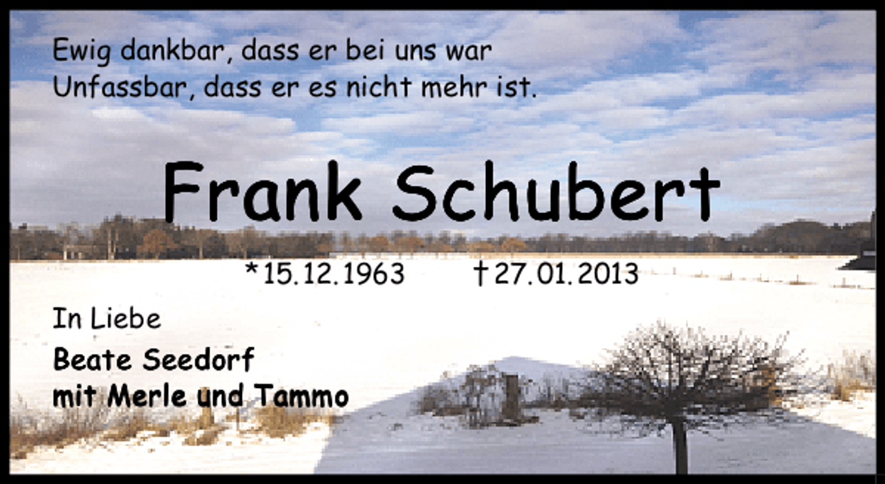 <p>Ewig dankbar, dass er bei uns war<br />Unfassbar, dass er es nicht mehr ist.</p><p>Frank Schubert<br />* 15. 12. 1963<br />In Liebe<br />Beate Seedorf<br />mit Merle und Tammo</p><p>† 27. 01. 2013</p>