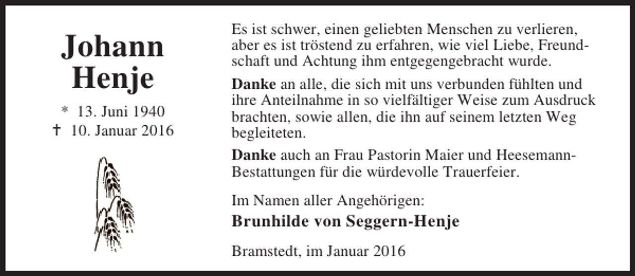 <p>Johann<br />Henje<br />* 13. Juni 1940<br />B 10. Januar 2016</p><p>Es ist schwer, einen geliebten Menschen zu verlieren,<br />aber es ist tröstend zu erfahren, wie viel Liebe, Freundschaft und Achtung ihm entgegengebracht wurde.<br />Danke an alle, die sich mit uns verbunden fühlten und<br />ihre Anteilnahme in so vielfältiger Weise zum Ausdruck<br />brachten, sowie allen, die ihn auf seinem letzten Weg<br />begleiteten.<br />Danke auch an Frau Pastorin Maier und HeesemannBestattungen für die würdevolle Trauerfeier.<br />Im Namen aller Angehörigen:</p><p>Brunhilde von Seggern-Henje<br />Bramstedt, im Januar 2016</p>
