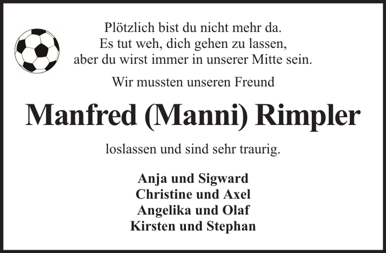 <p>Plötzlich bist du nicht mehr da.<br />Es tut weh, dich gehen zu lassen,<br />aber du wirst immer in unserer Mitte sein.<br />Wir mussten unseren Freund</p><p>Manfred (Manni) Rimpler<br />loslassen und sind sehr traurig.<br />Anja und Sigward<br />Christine und Axel<br />Angelika und Olaf<br />Kirsten und Stephan</p>