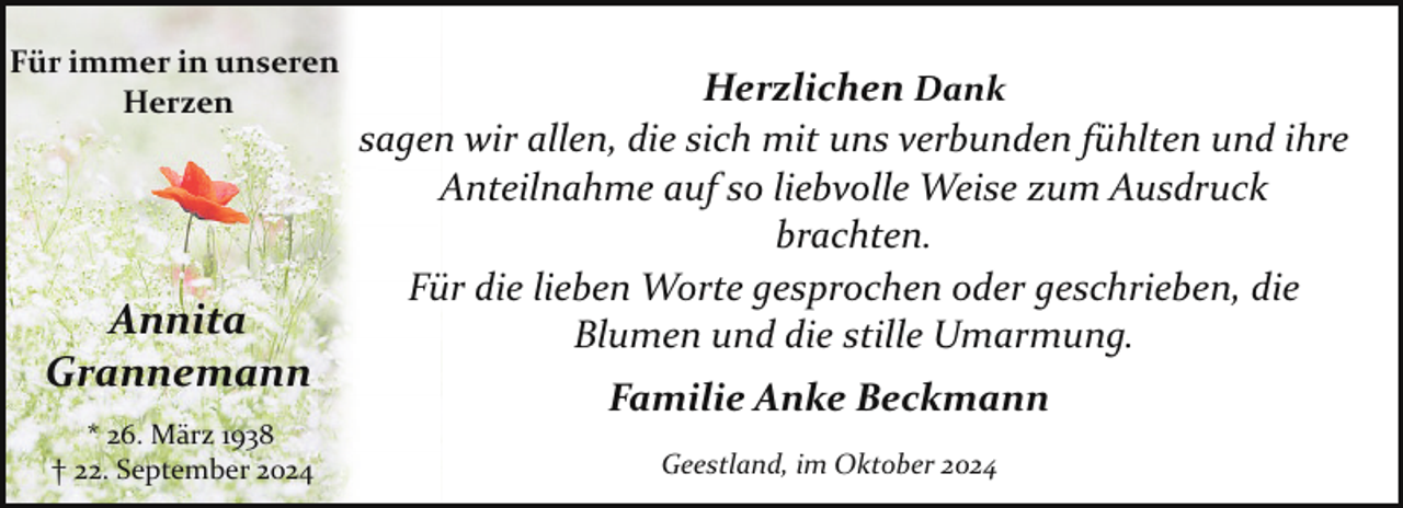 <p>Für immer in unseren<br />Herzen</p><p>Annita<br />Grannemann<br />* 26. März 1938<br />† 22. September 2024</p><p>Herzlichen Dank<br />sagen wir allen, die sich mit uns verbunden fühlten und ihre<br />Anteilnahme auf so liebvolle Weise zum Ausdruck<br />brachten.<br />Für die lieben Worte gesprochen oder geschrieben, die<br />Blumen und die stille Umarmung.<br />Familie Anke Beckmann<br />Geestland, im Oktober 2024</p>