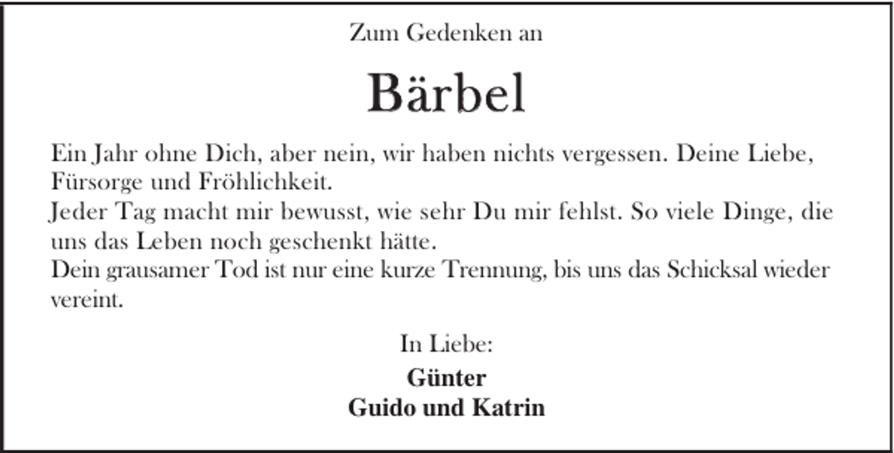 <p>Zum Gedenken an</p><p>Bärbel<br />Ein Jahr ohne Dich, aber nein, wir haben nichts vergessen. Deine Liebe,<br />Fürsorge und Fröhlichkeit.<br />Jeder Tag macht mir bewusst, wie sehr Du mir fehlst. So viele Dinge, die<br />uns das Leben noch geschenkt hätte.<br />Dein grausamer Tod ist nur eine kurze Trennung, bis uns das Schicksal wieder<br />vereint.<br />In Liebe:<br />Günter<br />Guido und Katrin</p>
