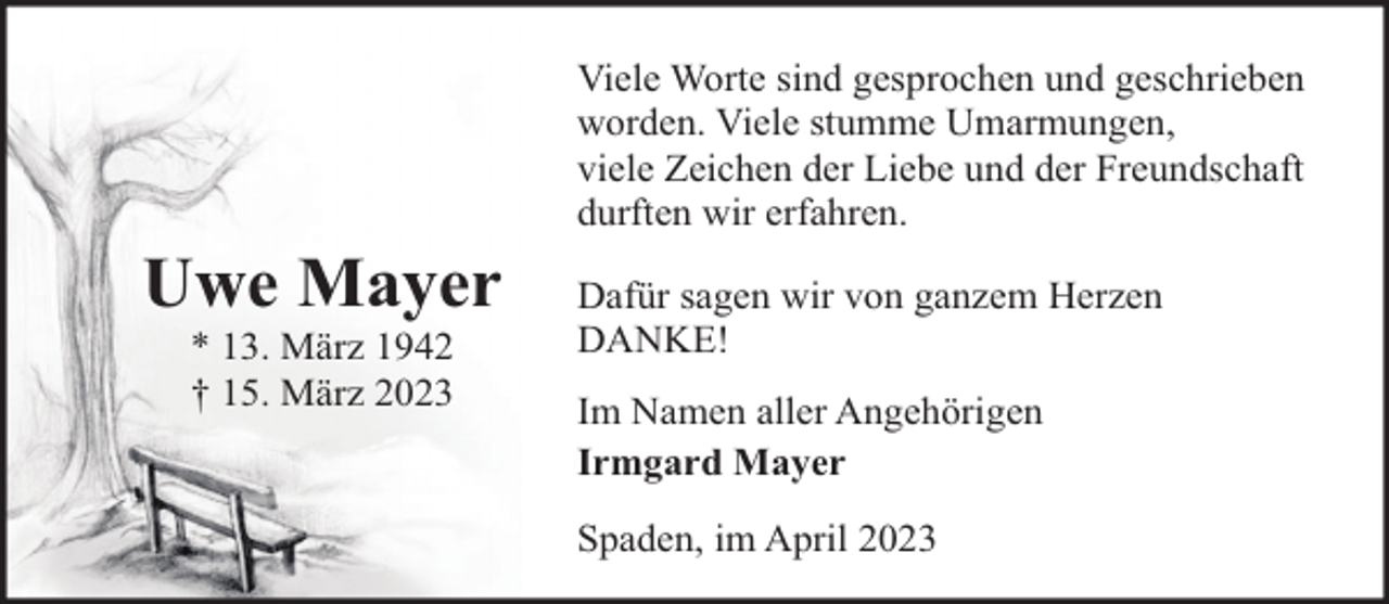 <p>Uwe Mayer<br />* 13. März 1942<br />† 15. März 2023</p><p>Viele Worte sind gesprochen und geschrieben<br />worden. Viele stumme Umarmungen,<br />viele Zeichen der Liebe und der Freundschaft<br />durften wir erfahren.<br />Dafür sagen wir von ganzem Herzen<br />DANKE!<br />Im Namen aller Angehörigen<br />Irmgard Mayer<br />Spaden, im April 2023</p>