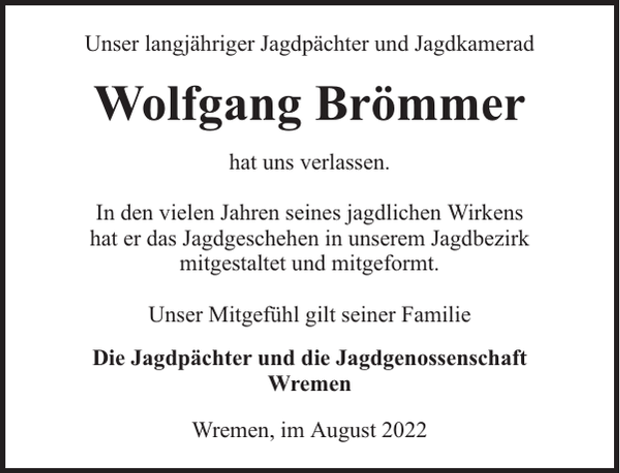 <p>Unser langjähriger Jagdpächter und Jagdkamerad</p><p>Wolfgang Brömmer<br />hat uns verlassen.<br />In den vielen Jahren seines jagdlichen Wirkens<br />hat er das Jagdgeschehen in unserem Jagdbezirk<br />mitgestaltet und mitgeformt.<br />Unser Mitgefühl gilt seiner Familie<br />Die Jagdpächter und die Jagdgenossenschaft<br />Wremen<br />Wremen, im August 2022</p>