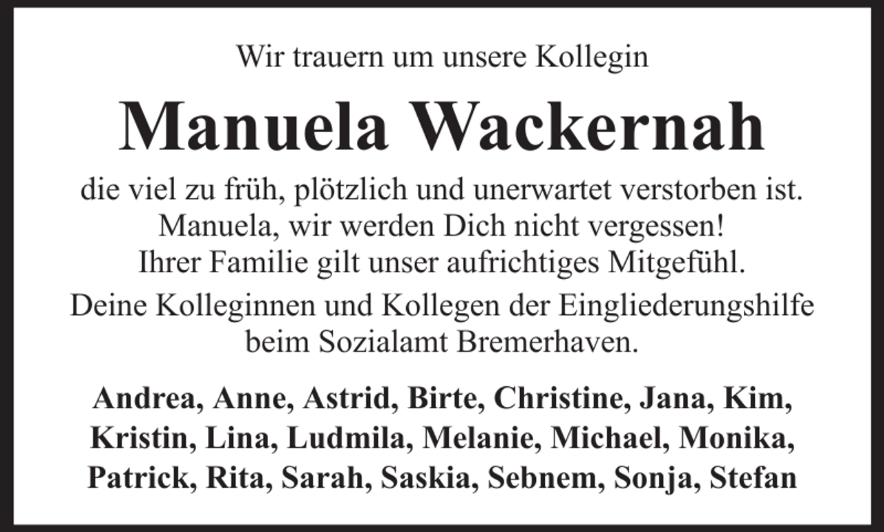<p>Wir trauern um unsere Kollegin</p><p>Manuela Wackernah<br />die viel zu früh, plötzlich und unerwartet verstorben ist.<br />Manuela, wir werden Dich nicht vergessen!<br />Ihrer Familie gilt unser aufrichtiges Mitgefühl.<br />Deine Kolleginnen und Kollegen der Eingliederungshilfe<br />beim Sozialamt Bremerhaven.<br />Andrea, Anne, Astrid, Birte, Christine, Jana, Kim,<br />Kristin, Lina, Ludmila, Melanie, Michael, Monika,<br />Patrick, Rita, Sarah, Saskia, Sebnem, Sonja, Stefan</p>