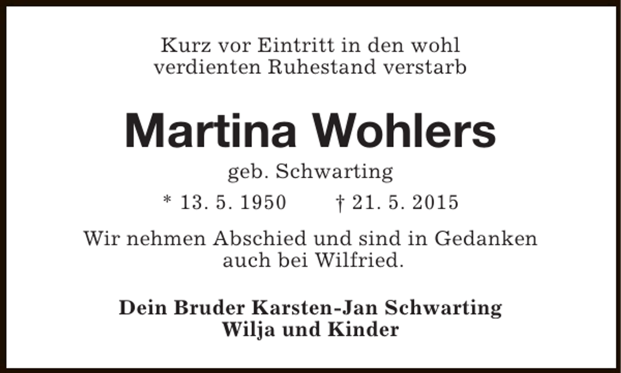 <p>Kurz vor Eintritt in den wohl<br />verdienten Ruhestand verstarb</p><p>Martina Wohlers<br />geb. Schwarting<br />* 13. 5. 1950<br />† 21. 5. 2015</p><p>Wir nehmen Abschied und sind in Gedanken<br />auch bei Wilfried.<br />Dein Bruder Karsten-Jan Schwarting<br />Wilja und Kinder</p>