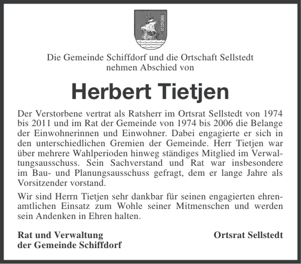 <p>Die Gemeinde Schiffdorf und die Ortschaft Sellstedt<br />nehmen Abschied von</p><p>Herbert Tietjen<br />Der Verstorbene vertrat als Ratsherr im Ortsrat Sellstedt von 1974<br />bis 2011 und im Rat der Gemeinde von 1974 bis 2006 die Belange<br />der Einwohnerinnen und Einwohner. Dabei engagierte er sich in<br />den unterschiedlichen Gremien der Gemeinde. Herr Tietjen war<br />über mehrere Wahlperioden hinweg ständiges Mitglied im Verwaltungsausschuss. Sein Sachverstand und Rat war insbesondere<br />im Bau- und Planungsausschuss gefragt, dem er lange Jahre als<br />Vorsitzender vorstand.<br />Wir sind Herrn Tietjen sehr dankbar für seinen engagierten ehrenamtlichen Einsatz zum Wohle seiner Mitmenschen und werden<br />sein Andenken in Ehren halten.<br />Rat und Verwaltung<br />der Gemeinde Schiffdorf</p><p>Ortsrat Sellstedt</p>