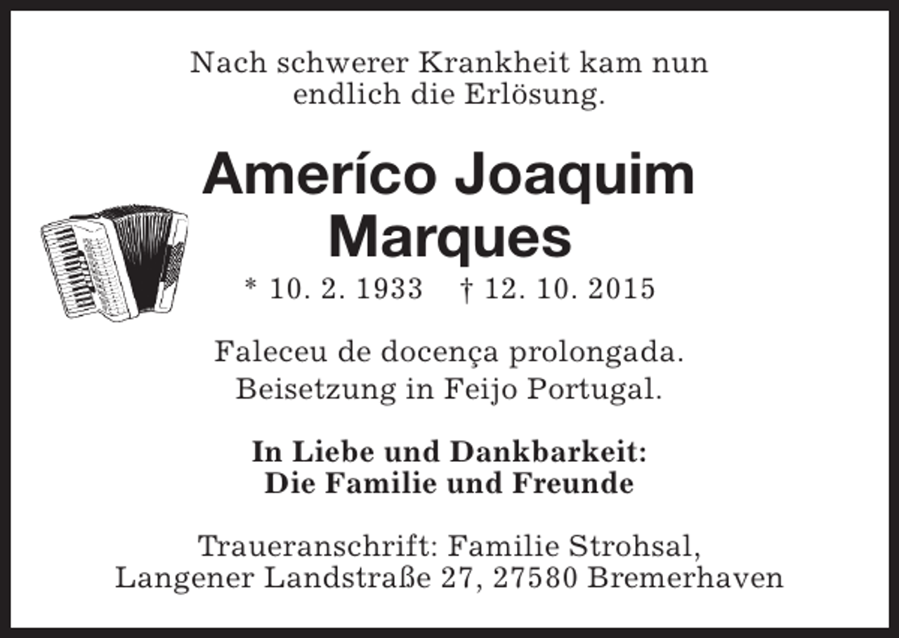 <p>Nach schwerer Krankheit kam nun<br />endlich die Erlösung.</p><p>Ameríco Joaquim<br />Marques<br />* 10. 2. 1933</p><p>† 12. 10. 2015</p><p>Faleceu de docença prolongada.<br />Beisetzung in Feijo Portugal.<br />In Liebe und Dankbarkeit:<br />Die Familie und Freunde<br />Traueranschrift: Familie Strohsal,<br />Langener Landstraße 27, 27580 Bremerhaven</p>
