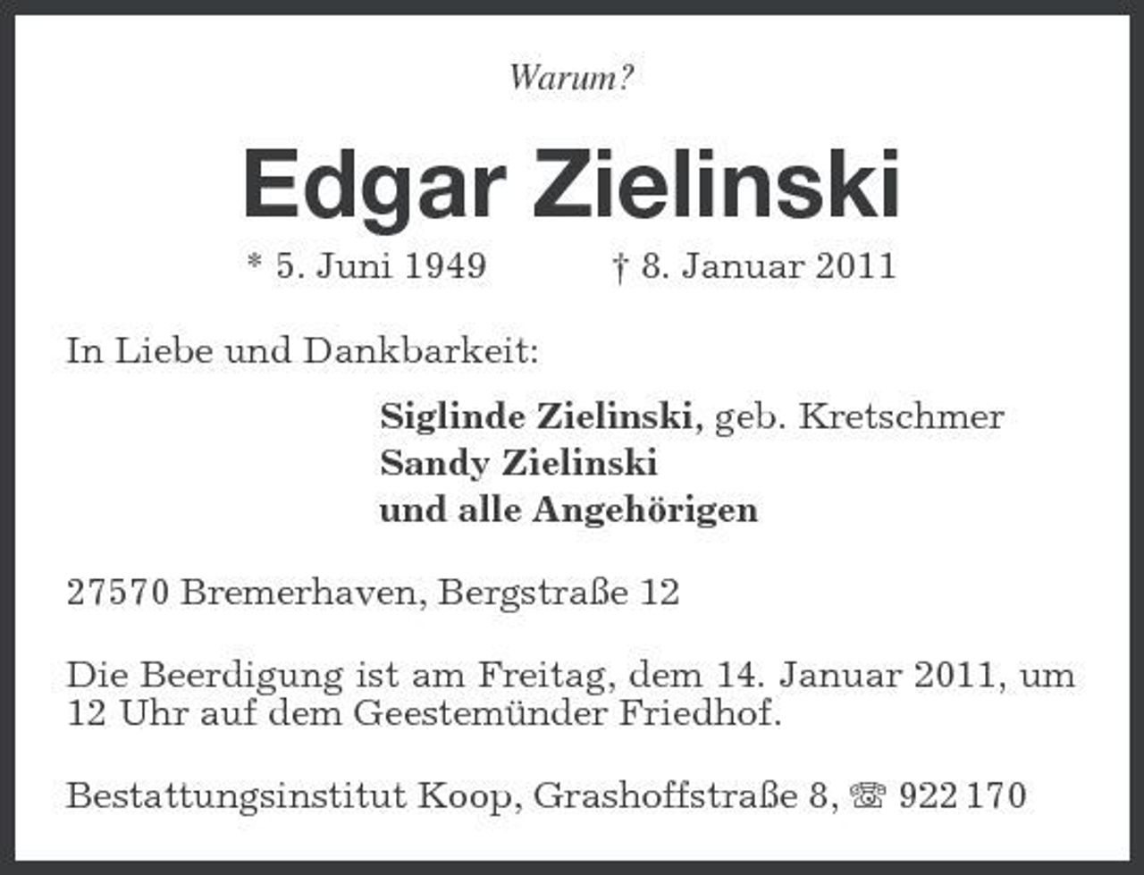 <p>Warum?<br />Edgar Zielinski<br />* 5. Juni 1949 † 8. Januar 2011<br />In Liebe und Dankbarkeit:<br />Siglinde Zielinski, geb. Kretschmer<br />Sandy Zielinski<br />und alle Angehörigen<br />27570 Bremerhaven, Bergstraße 12<br />Die Beerdigung ist am Freitag, dem 14. Januar 2011, um 12 Uhr auf dem Geestemünder Friedhof.<br />Bestattungsinstitut Koop, Grashoffstraße 8, T 922 170</p>