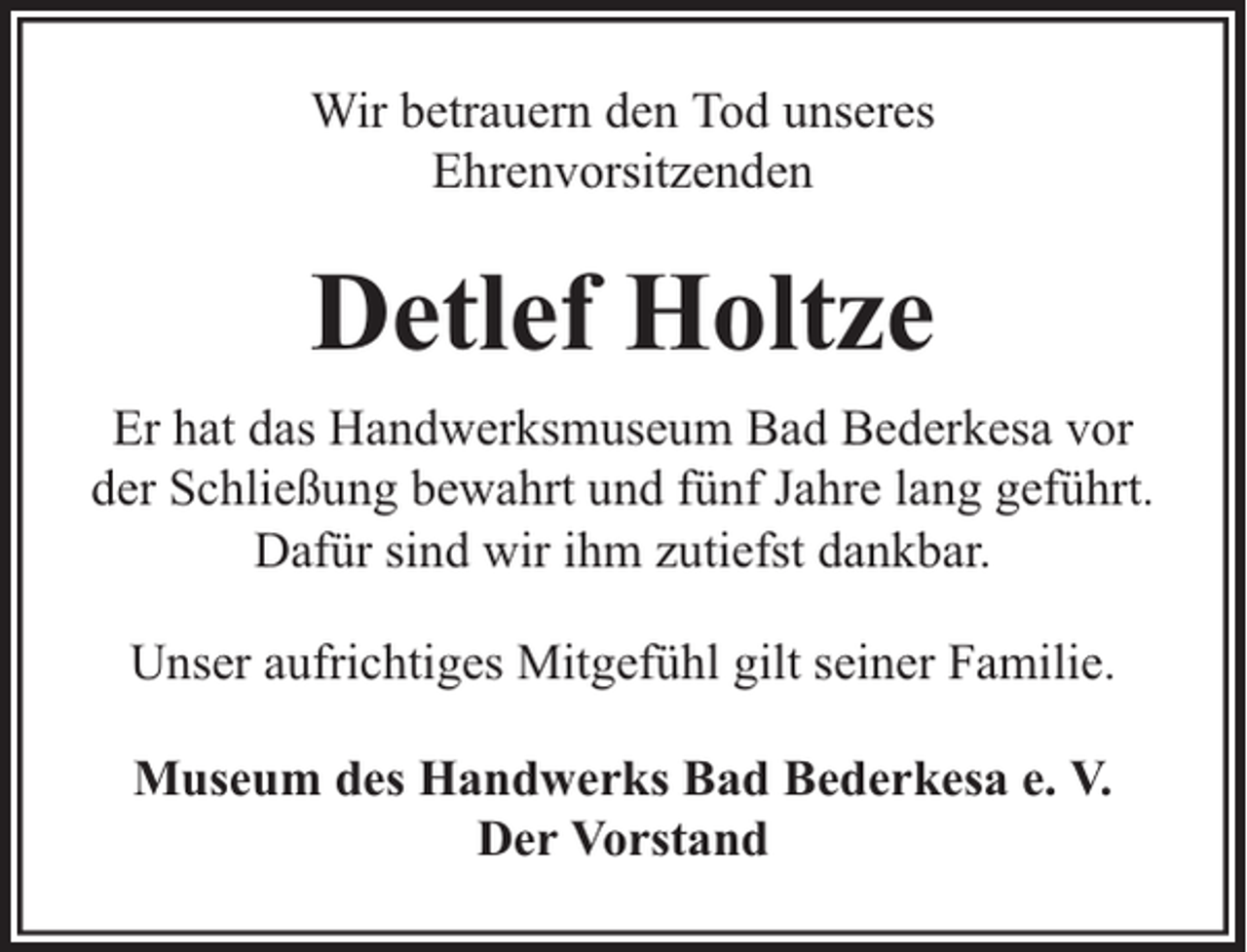 <p>Wir betrauern den Tod unseres<br />Ehrenvorsitzenden</p><p>Detlef Holtze<br />Er hat das Handwerksmuseum Bad Bederkesa vor<br />der Schließung bewahrt und fünf Jahre lang geführt.<br />Dafür sind wir ihm zutiefst dankbar.<br />Unser aufrichtiges Mitgefühl gilt seiner Familie.<br />Museum des Handwerks Bad Bederkesa e. V.<br />Der Vorstand</p>