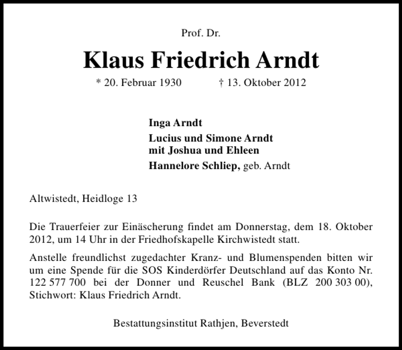 <p>Prof. Dr.</p><p>Klaus Friedrich Arndt<br />* 20. Februar 1930</p><p>† 13. Oktober 2012</p><p>Inga Arndt<br />Lucius und Simone Arndt<br />mit Joshua und Ehleen<br />Hannelore Schliep, geb. Arndt<br />Altwistedt, Heidloge 13<br />Die Trauerfeier zur Einäscherung findet am Donnerstag, dem 18. Oktober<br />2012, um 14 Uhr in der Friedhofskapelle Kirchwistedt statt.<br />Anstelle freundlichst zugedachter Kranz- und Blumenspenden bitten wir<br />um eine Spende für die SOS Kinderdörfer Deutschland auf das Konto Nr.<br />122 5700 bei der Donner und Reuschel Bank (BLZ 200 303 00),<br />Stichwort: Klaus Friedrich Arndt.<br />Bestattungsinstitut Rathjen, Beverstedt</p>