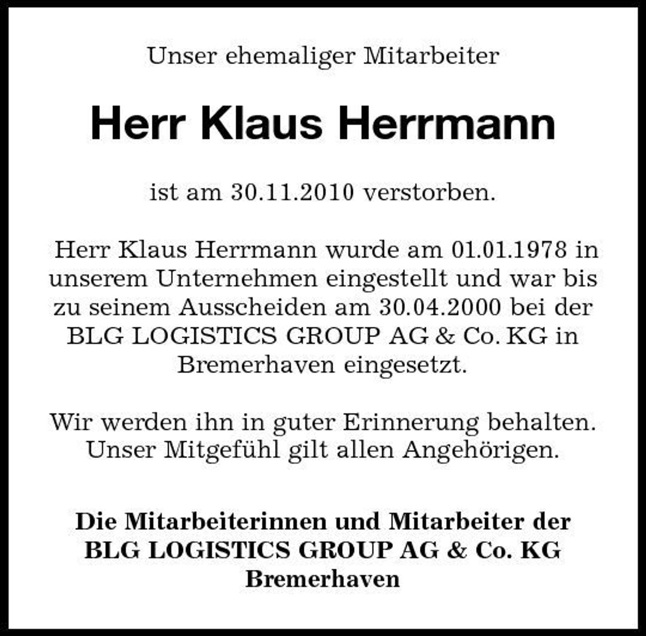 <p>Unser ehemaliger Mitarbeiter</p><p>Herr Klaus Herrmann<br />ist am 30.11.2010 verstorben. Herr Klaus Herrmann wurde am 01.01.1978 in unserem Unternehmen eingestellt und war bis zu seinem Ausscheiden am 30.04.2000 bei der BLG LOGISTICS GROUP AG &amp; Co. KG in Bremerhaven eingesetzt. Wir werden ihn in guter Erinnerung behalten. Unser Mitgefuhl gilt allen Angehörigen. ̈ Die Mitarbeiterinnen und Mitarbeiter der BLG LOGISTICS GROUP AG &amp; Co. KG Bremerhaven</p>
