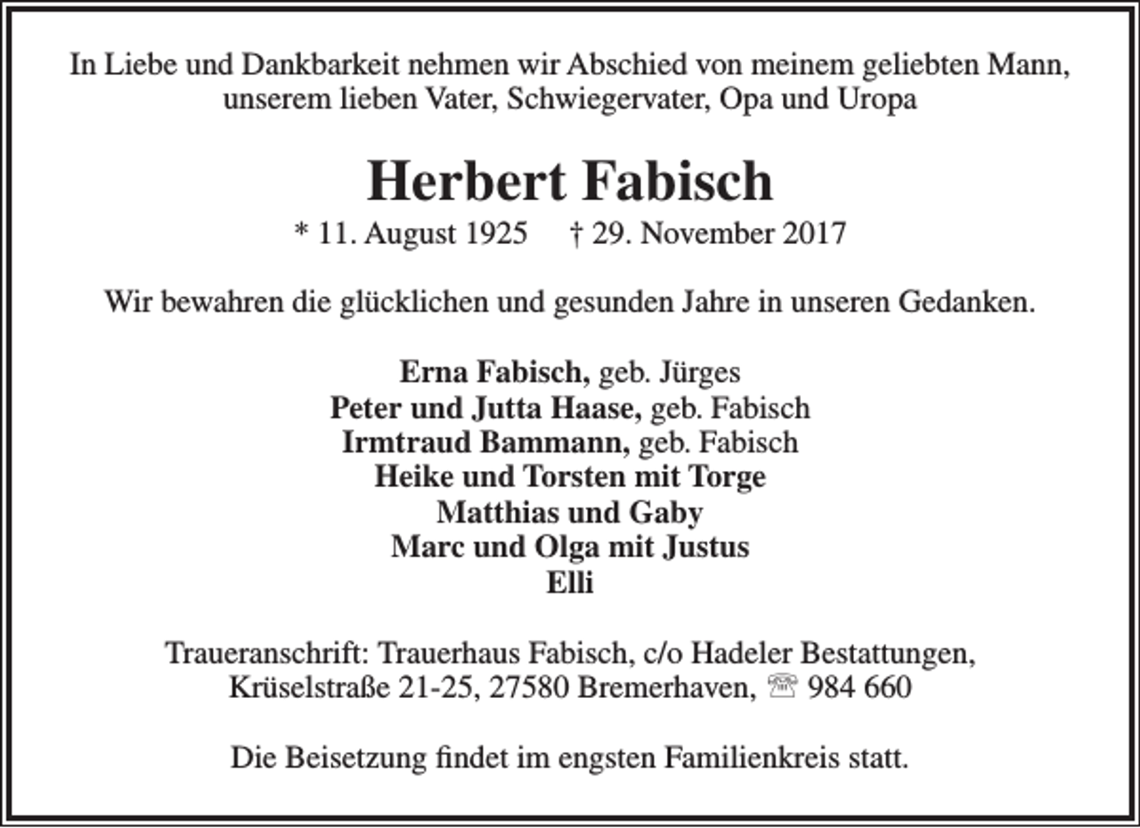<p>In Liebe und Dankbarkeit nehmen wir Abschied von meinem geliebten Mann,<br />unserem lieben Vater, Schwiegervater, Opa und Uropa</p><p>Herbert Fabisch</p><p>* 11. August 1925</p><p>† 29. November 2017</p><p>Wir bewahren die glücklichen und gesunden Jahre in unseren Gedanken.<br />Erna Fabisch, geb. Jürges<br />Peter und Jutta Haase, geb. Fabisch<br />Irmtraud Bammann, geb. Fabisch<br />Heike und Torsten mit Torge<br />Matthias und Gaby<br />Marc und Olga mit Justus<br />Elli<br />Traueranschrift: Trauerhaus Fabisch, c/o Hadeler Bestattungen,<br />Krüselstraße 21-25, 27580 Bremerhaven,  984 660<br />Die Beisetzung findet im engsten Familienkreis statt.</p>