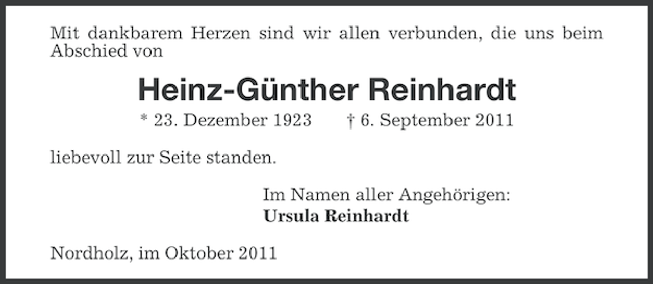 <p>Mit dankbarem Herzen sind wir allen verbunden, die uns beim<br />Abschied von</p><p>Heinz-Günther Reinhardt<br />* 23. Dezember 1923</p><p>† 6. September 2011</p><p>liebevoll zur Seite standen.<br />Im Namen aller Angehörigen:<br />Ursula Reinhardt<br />Nordholz, im Oktober 2011</p>