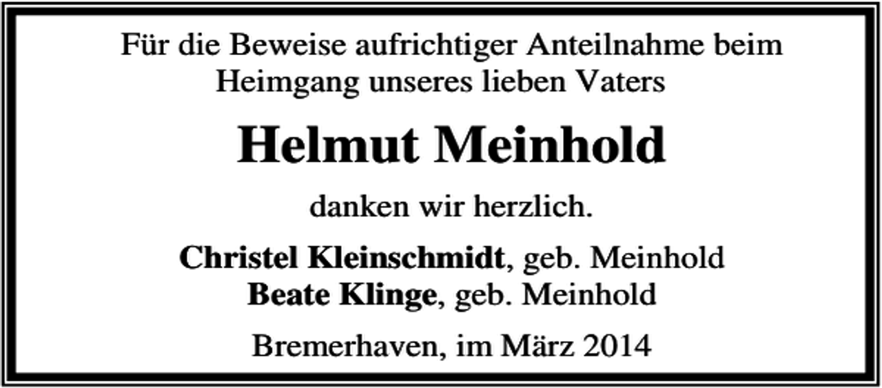 <p>Für die Beweise aufrichtiger Anteilnahme beim<br />Heimgang unseres lieben Vaters</p><p>Helmut Meinhold<br />danken wir herzlich.<br />Christel Kleinschmidt, geb. Meinhold<br />Beate Klinge, geb. Meinhold<br />Bremerhaven, im März 2014</p>