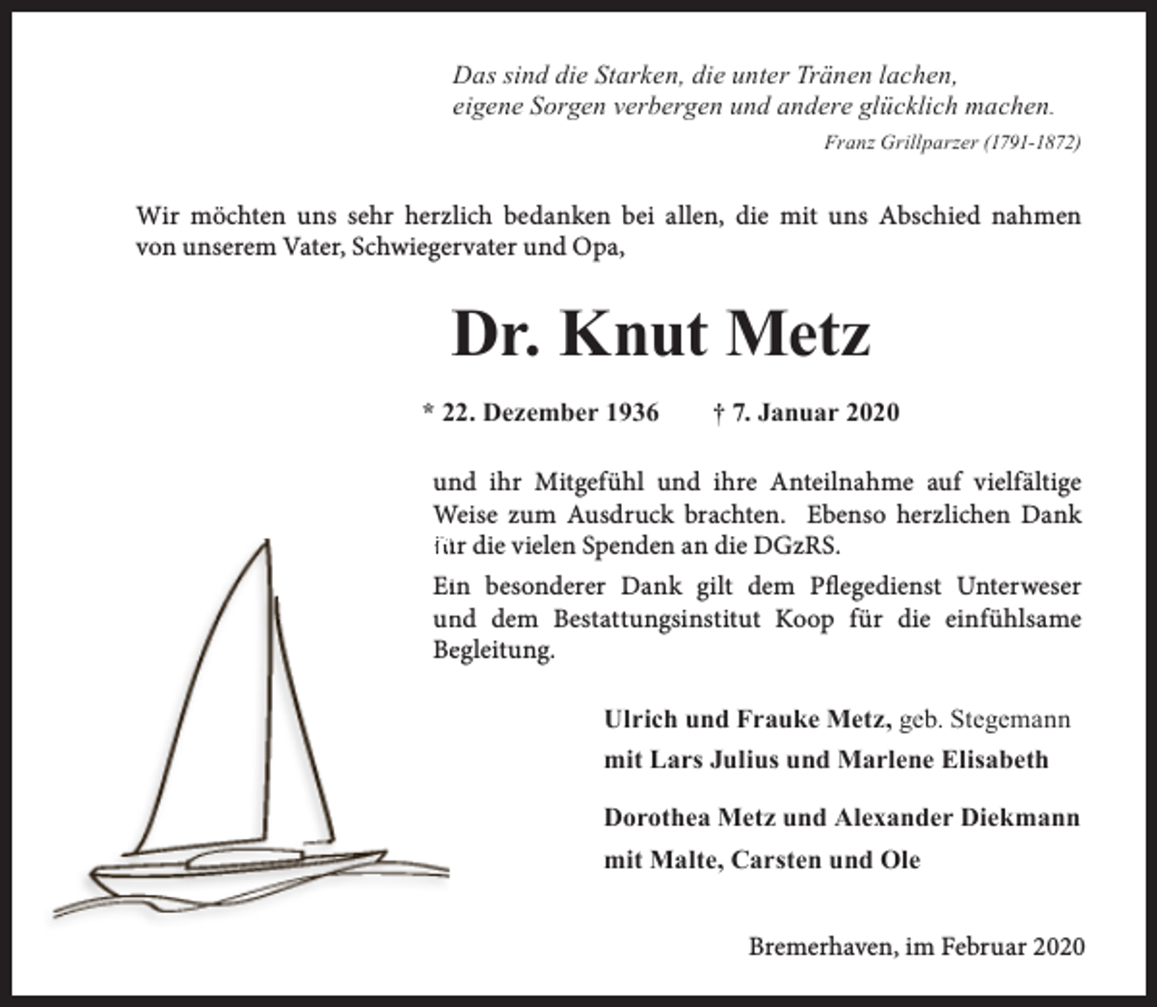 <p>Das sind die Starken, die unter Tränen lachen,<br />eigene Sorgen verbergen und andere glücklich machen.<br />Franz Grillparzer (1791-1872)</p><p>Wir möchten uns sehr herzlich bedanken bei allen, die mit uns Abschied nahmen<br />von unserem Vater, Schwiegervater und Opa,</p><p>Dr. Knut Metz<br />* 22. Dezember 1936</p><p>† 7. Januar 2020</p><p>und ihr Mitgefühl und ihre Anteilnahme auf vielfältige<br />Weise zum Ausdruck brachten. Ebenso herzlichen Dank<br />f ür die vielen Spenden an die DGzRS.<br />Eiin besonderer Dank gilt dem Pflegedienst Unterweser<br />un<br />nd dem Bestattungsinstitut Koop für die einfühlsame<br />Beegleitung.<br />Ulrich und Frauke Metz, geb. Stegemann<br />mit Lars Julius und Marlene Elisabeth<br />Dorothea Metz und Alexander Diekmann<br />mit Malte, Carsten und Ole<br />Bremerhaven, im Februar 2020</p>