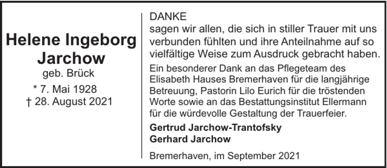 <p>Helene Ingeborg<br />Jarchow<br />geb. Brück</p><p>* 7. Mai 1928<br />† 28. August 2021</p><p>DANKE<br />sagen wir allen, die sich in stiller Trauer mit uns<br />verbunden fühlten und ihre Anteilnahme auf so<br />vielfältige Weise zum Ausdruck gebracht haben.<br />Ein besonderer Dank an das Pflegeteam des<br />Elisabeth Hauses Bremerhaven für die langjährige<br />Betreuung, Pastorin Lilo Eurich für die tröstenden<br />Worte sowie an das Bestattungsinstitut Ellermann<br />für die würdevolle Gestaltung der Trauerfeier.<br />Gertrud Jarchow-Trantofsky<br />Gerhard Jarchow<br />Bremerhaven, im September 2021</p>
