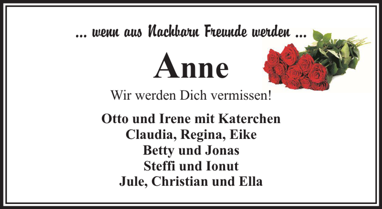 <p>… wenn aus Nachbarn Freunde werden …</p><p>Anne</p><p>Wir werden Dich vermissen!<br />Otto und Irene mit Katerchen<br />Claudia, Regina, Eike<br />Betty und Jonas<br />Steffi und Ionut<br />Jule, Christian und Ella</p>