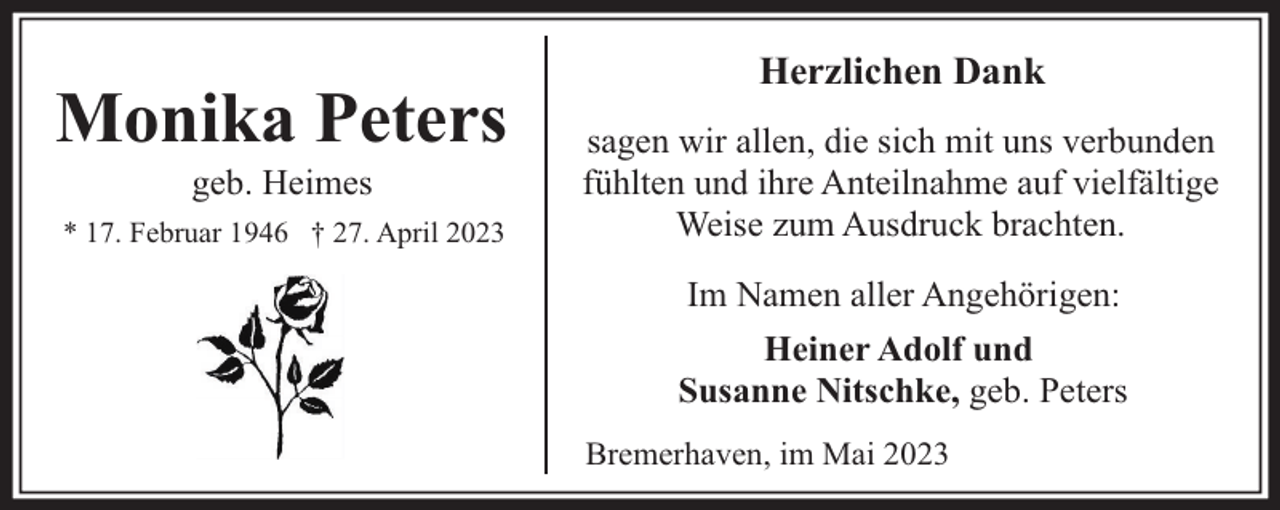 <p>Monika Peters<br />geb. Heimes</p><p>* 17. Februar 1946 † 27. April 2023</p><p>Herzlichen Dank<br />sagen wir allen, die sich mit uns verbunden<br />fühlten und ihre Anteilnahme auf vielfältige<br />Weise zum Ausdruck brachten.<br />Im Namen aller Angehörigen:<br />Heiner Adolf und<br />Susanne Nitschke, geb. Peters<br />Bremerhaven, im Mai 2023</p>