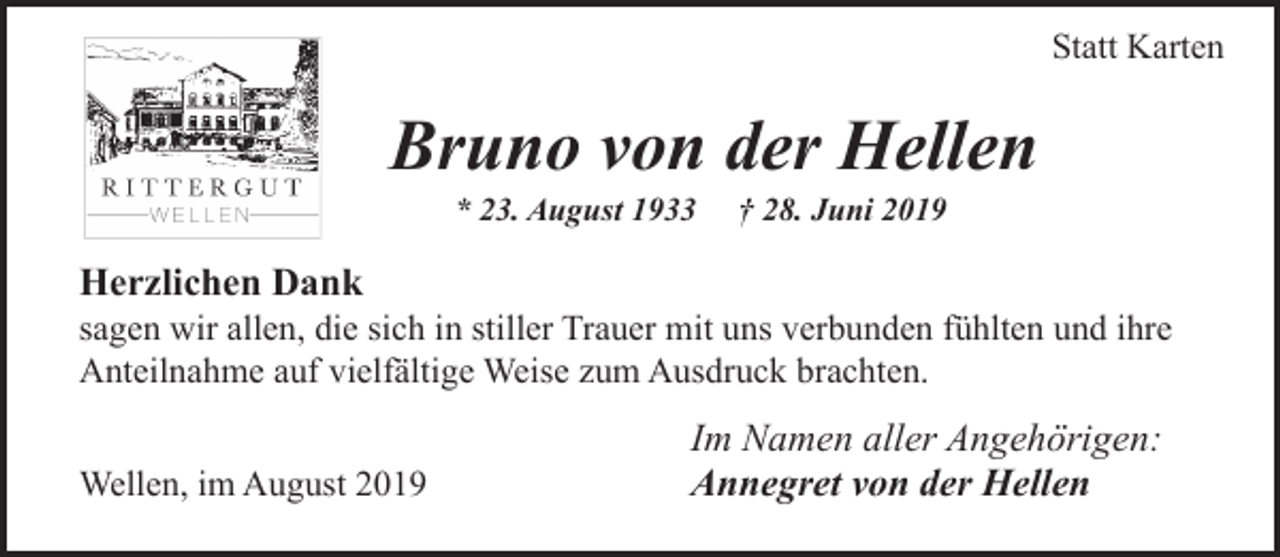 <p>Statt Karten</p><p>Bruno von der Hellen<br />* 23. August 1933</p><p>† 28. Juni 2019</p><p>Herzlichen Dank</p><p>sagen wir allen, die sich in stiller Trauer mit uns verbunden fühlten und ihre<br />Anteilnahme auf vielfältige Weise zum Ausdruck brachten.<br />Wellen, im August 2019</p><p>Im Namen aller Angehörigen:<br />Annegret von der Hellen</p>