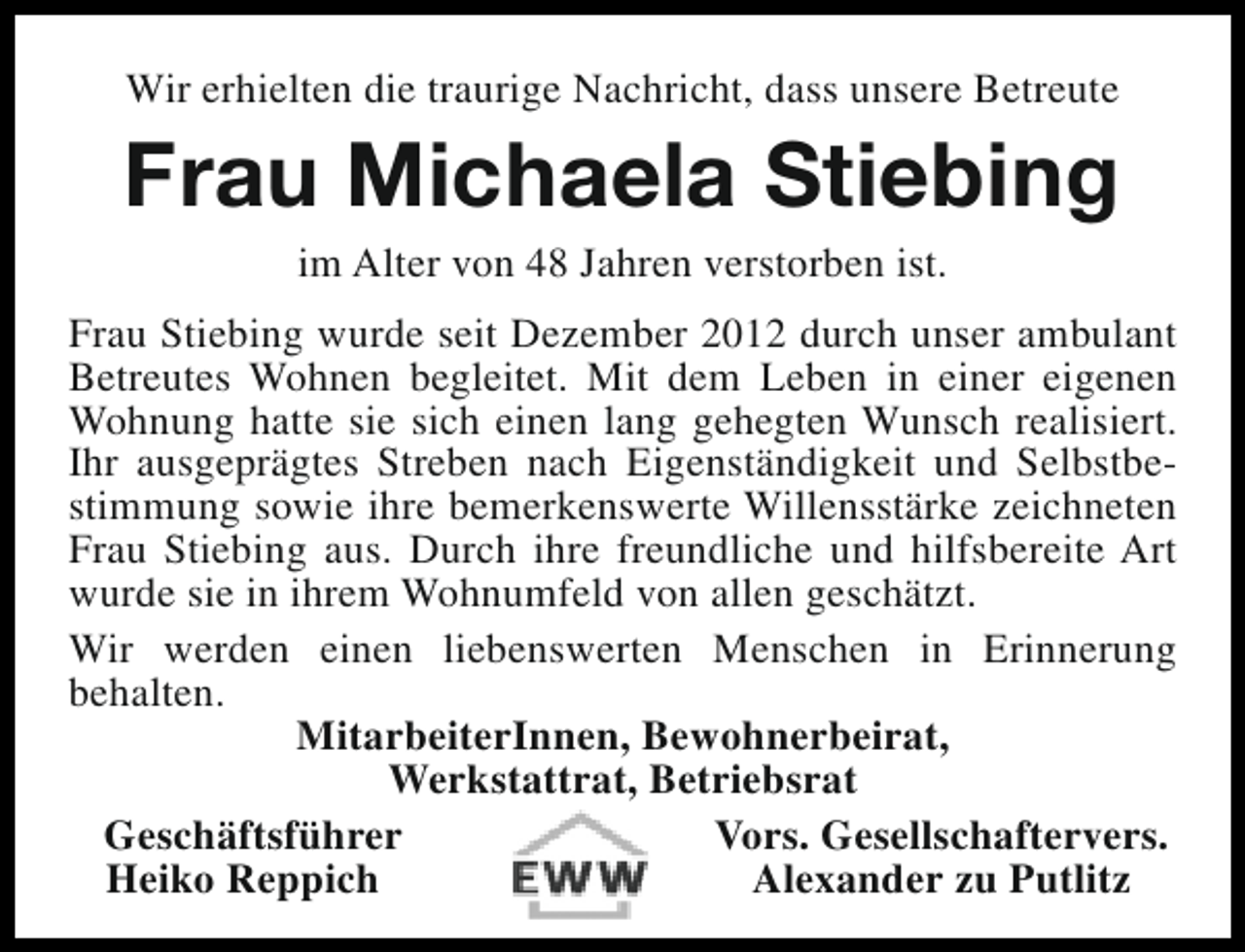 <p>Wir erhielten die traurige Nachricht, dass unsere Betreute</p><p>Frau Michaela Stiebing<br />im Alter von 48 Jahren verstorben ist.</p><p>Frau Stiebing wurde seit Dezember 2012 durch unser ambulant<br />Betreutes Wohnen begleitet. Mit dem Leben in einer eigenen<br />Wohnung hatte sie sich einen lang gehegten Wunsch realisiert.<br />Ihr ausgeprägtes Streben nach Eigenständigkeit und Selbstbestimmung sowie ihre bemerkenswerte Willensstärke zeichneten<br />Frau Stiebing aus. Durch ihre freundliche und hilfsbereite Art<br />wurde sie in ihrem Wohnumfeld von allen geschätzt.<br />Wir werden einen liebenswerten Menschen in Erinnerung<br />behalten.<br />MitarbeiterInnen, Bewohnerbeirat,<br />Werkstattrat, Betriebsrat<br />Geschäftsführer<br />Vors. Gesellschaftervers.<br />Heiko Reppich<br />Alexander zu Putlitz</p>
