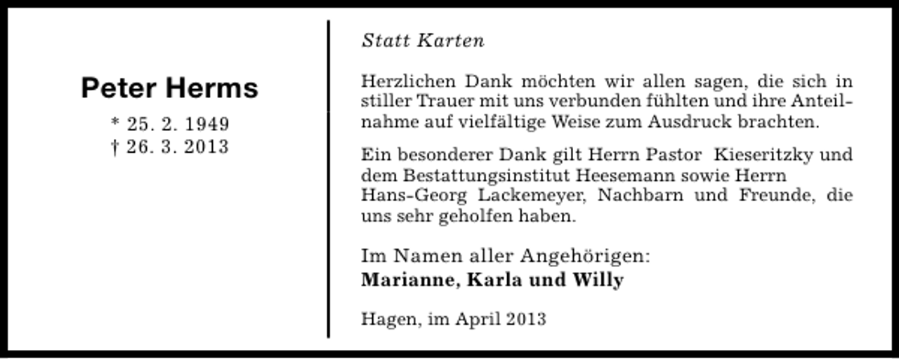 <p>Statt Karten</p><p>Peter Herms<br />* 25. 2. 1949<br />† 26. 3. 2013</p><p>Herzlichen Dank möchten wir allen sagen, die sich in<br />stiller Trauer mit uns verbunden fühlten und ihre Anteilnahme auf vielfältige Weise zum Ausdruck brachten.<br />Ein besonderer Dank gilt Herrn Pastor Kieseritzky und<br />dem Bestattungsinstitut Heesemann sowie Herrn<br />Hans-Georg Lackemeyer, Nachbarn und Freunde, die<br />uns sehr geholfen haben.</p><p>Im Namen aller Angehörigen:<br />Marianne, Karla und Willy<br />Hagen, im April 2013</p>