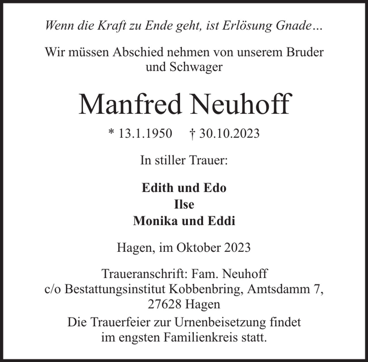 <p>Wenn die Kraft zu Ende geht, ist Erlösung Gnade…<br />Wir müssen Abschied nehmen von unserem Bruder<br />und Schwager</p><p>Manfred Neuhoff<br />* 13.1.1950</p><p>† 30.10.2023</p><p>In stiller Trauer:<br />Edith und Edo<br />Ilse<br />Monika und Eddi<br />Hagen, im Oktober 2023<br />Traueranschrift: Fam. Neuhoff<br />c/o Bestattungsinstitut Kobbenbring, Amtsdamm 7,<br />27628 Hagen<br />Die Trauerfeier zur Urnenbeisetzung findet<br />im engsten Familienkreis statt.</p>
