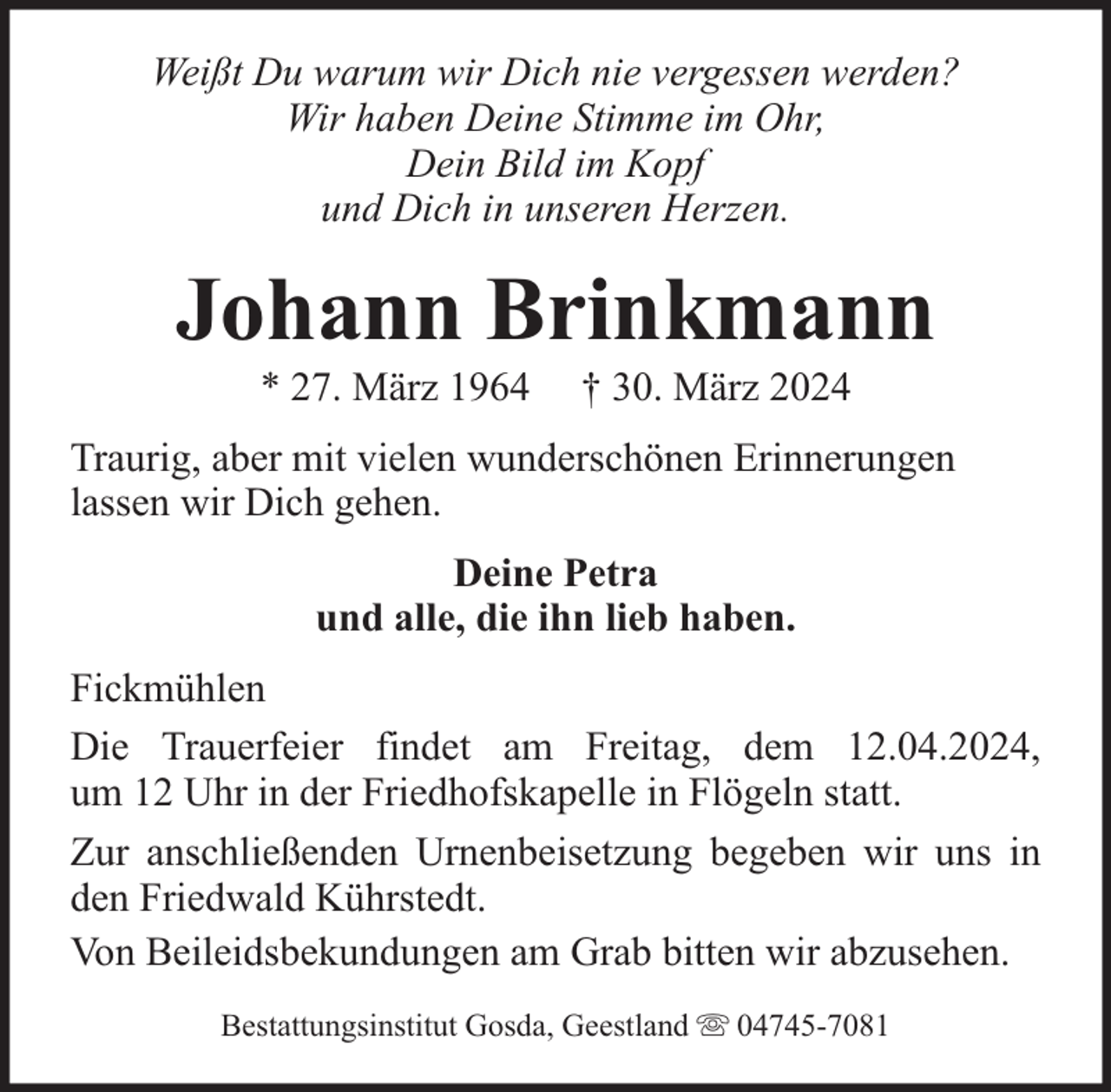 <p>Weißt Du warum wir Dich nie vergessen werden?<br />Wir haben Deine Stimme im Ohr,<br />Dein Bild im Kopf<br />und Dich in unseren Herzen.</p><p>Johann Brinkmann<br />* 27. März 1964</p><p>† 30. März 2024</p><p>Traurig, aber mit vielen wunderschönen Erinnerungen<br />lassen wir Dich gehen.<br />Deine Petra<br />und alle, die ihn lieb haben.<br />Fickmühlen<br />Die Trauerfeier findet am Freitag, dem 12.04.2024,<br />um 12 Uhr in der Friedhofskapelle in Flögeln statt.<br />Zur anschließenden Urnenbeisetzung begeben wir uns in<br />den Friedwald Kührstedt.<br />Von Beileidsbekundungen am Grab bitten wir abzusehen.<br />Bestattungsinstitut Gosda, Geestland</p><p>04745-7081</p>
