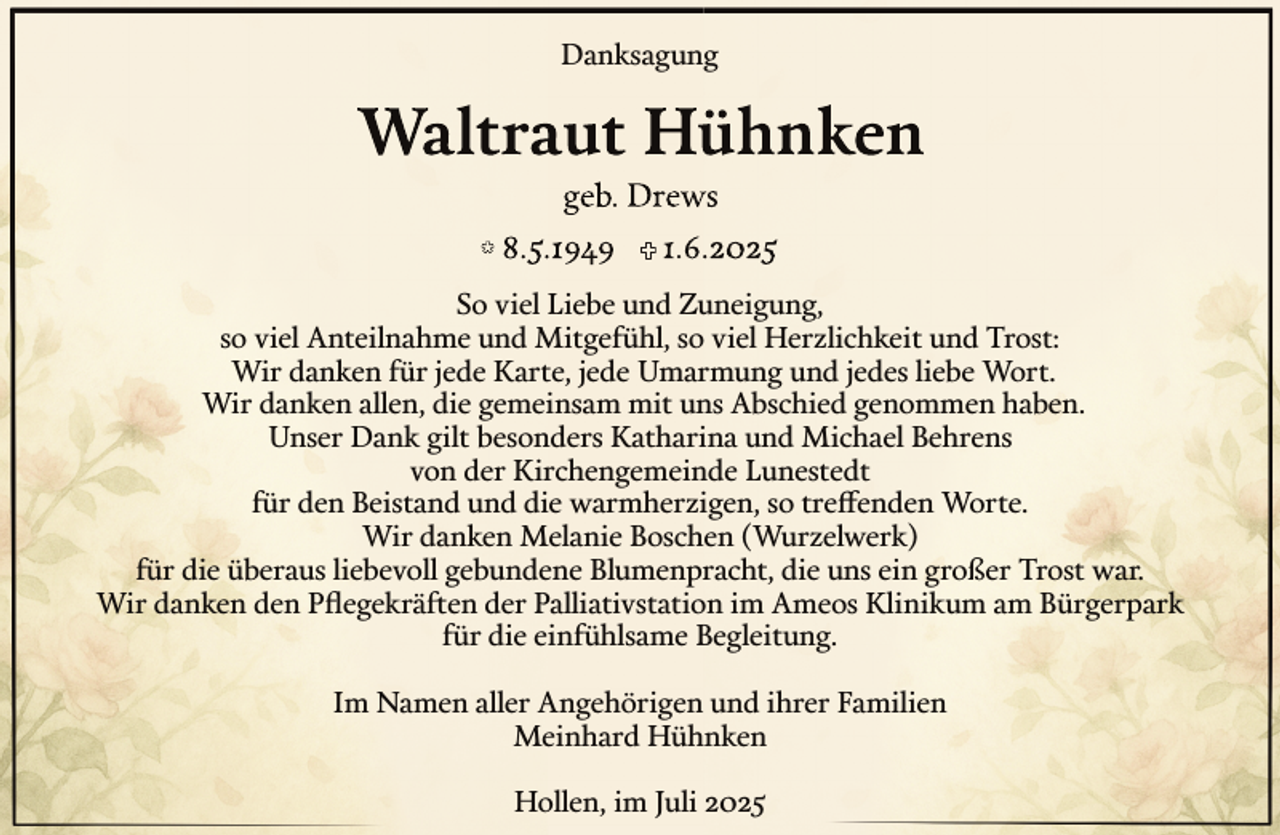 <p>Danksagung</p><p>So viel Liebe und Zuneigung,<br />so viel Anteilnahme und Mitgefühl, so viel Herzlichkeit und Trost:<br />Wir danken für jede Karte, jede Umarmung und jedes liebe Wort.<br />Wir danken allen, die gemeinsam mit uns Abschied genommen haben.<br />Unser Dank gilt besonders Katharina und Michael Behrens<br />von der Kirchengemeinde Lunestedt<br />für den Beistand und die warmherzigen, so treffenden Worte.<br />Wir danken Melanie Boschen (Wurzelwerk)<br />für die überaus liebevoll gebundene Blumenpracht, die uns ein großer Trost war.<br />Wir danken den Pﬂegekräften der Palliativstation im Ameos Klinikum am Bürgerpark<br />für die einfühlsame Begleitung.<br />Im Namen aller Angehörigen und ihrer Familien<br />Meinhard Hühnken<br />Hollen, im Juli 2025</p>