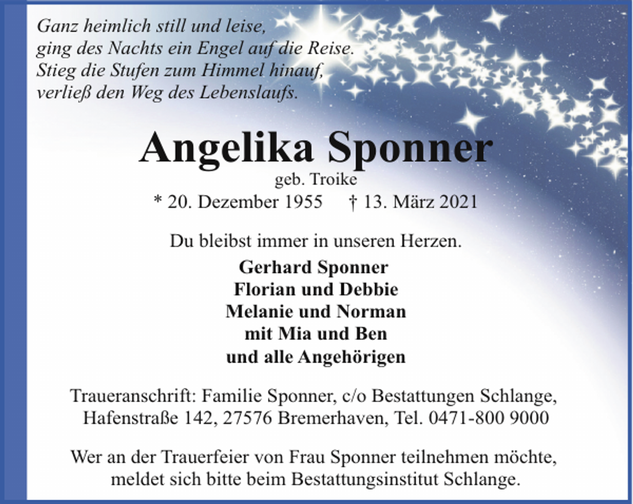 <p>Ganz heimlich still und leise,<br />ging des Nachts ein Engel auf die Reise.<br />Stieg die Stufen zum Himmel hinauf,<br />verließ den Weg des Lebenslaufs.</p><p>Angelika Sponner<br />geb. Troike</p><p>* 20. Dezember 1955</p><p>† 13. März 2021</p><p>Du bleibst immer in unseren Herzen.<br />Gerhard Sponner<br />Florian und Debbie<br />Melanie und Norman<br />mit Mia und Ben<br />und alle Angehörigen<br />Traueranschrift: Familie Sponner, c/o Bestattungen Schlange,<br />Hafenstraße 142, 27576 Bremerhaven, Tel. 0471-800 9000<br />Wer an der Trauerfeier von Frau Sponner teilnehmen möchte,<br />meldet sich bitte beim Bestattungsinstitut Schlange.</p>