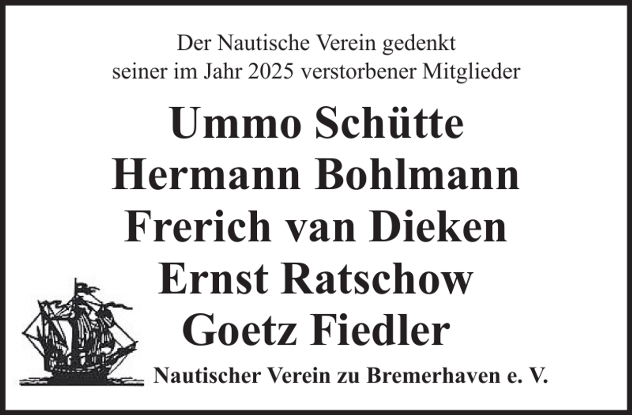 <p>Der Nautische Verein gedenkt<br />seiner im Jahr 2025 verstorbener Mitglieder</p>
<p>Ummo Schütte<br />Hermann Bohlmann<br />Frerich van Dieken<br />Ernst Ratschow<br />Goetz Fiedler<br />Nautischer Verein zu Bremerhaven e. V.</p>