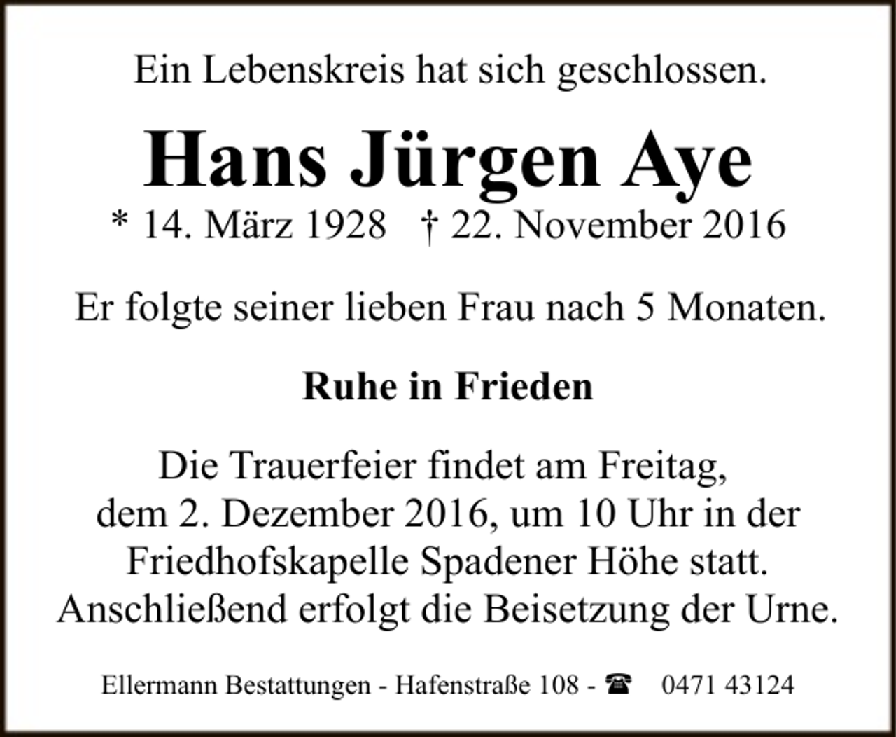 <p>Ein Lebenskreis hat sich geschlossen.</p><p>Hans Jürgen Aye</p><p>* 14. März 1928 † 22. November 2016<br />Er folgte seiner lieben Frau nach 5 Monaten.<br />Ruhe in Frieden<br />Die Trauerfeier findet am Freitag,<br />dem 2. Dezember 2016, um 10 Uhr in der<br />Friedhofskapelle Spadener Höhe statt.<br />Anschließend erfolgt die Beisetzung der Urne.<br />Ellermann Bestattungen - Hafenstraße 108 - (</p><p>0471 43124</p>
