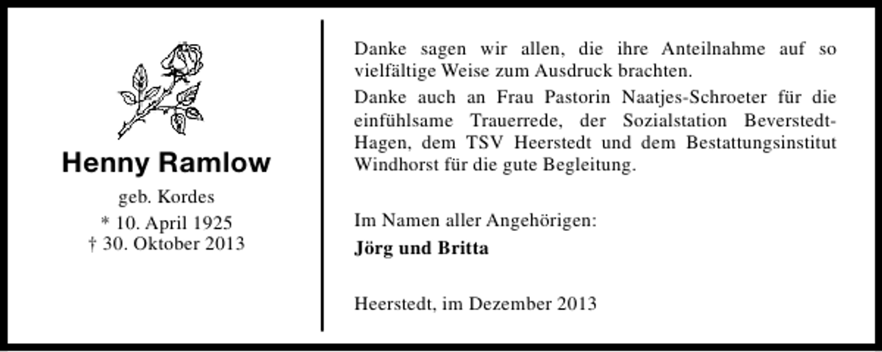 <p>Henny Ramlow<br />geb. Kordes<br />* 10. April 1925<br />† 30. Oktober 2013</p><p>Danke sagen wir allen, die ihre Anteilnahme auf so<br />vielfältige Weise zum Ausdruck brachten.<br />Danke auch an Frau Pastorin Naatjes-Schroeter für die<br />einfühlsame Trauerrede, der Sozialstation BeverstedtHagen, dem TSV Heerstedt und dem Bestattungsinstitut<br />Windhorst für die gute Begleitung.<br />Im Namen aller Angehörigen:<br />Jörg und Britta<br />Heerstedt, im Dezember 2013</p>