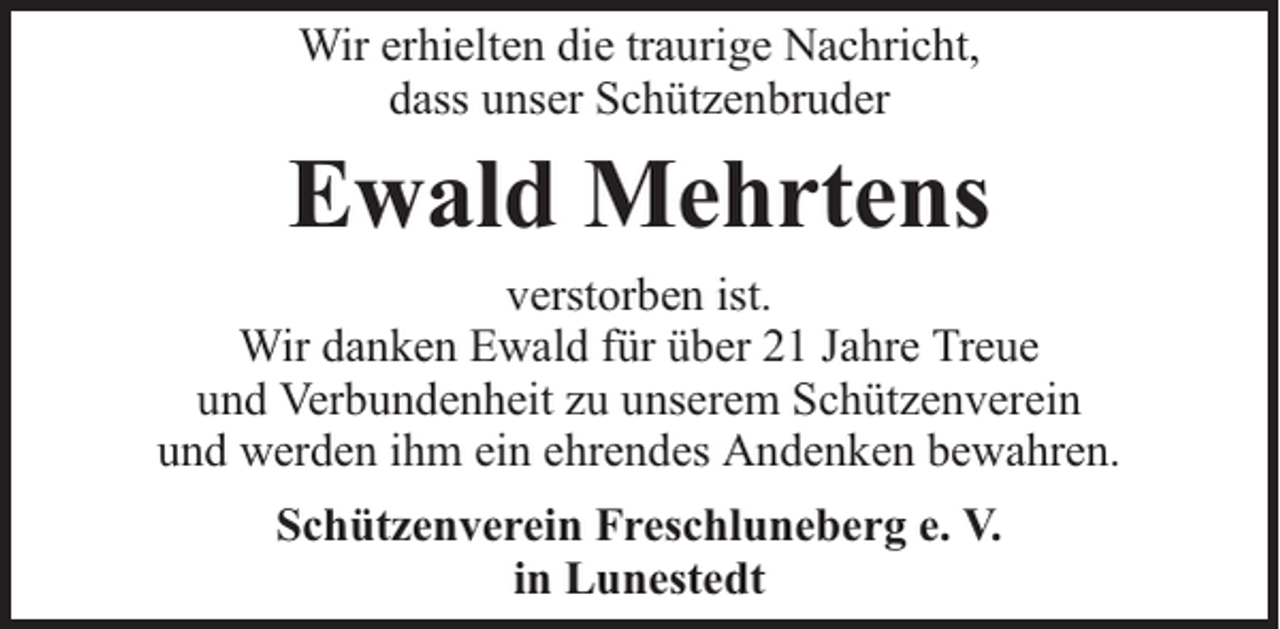 <p>Wir erhielten die traurige Nachricht,<br />dass unser Schützenbruder</p><p>Ewald Mehrtens<br />verstorben ist.<br />Wir danken Ewald für über 21 Jahre Treue<br />und Verbundenheit zu unserem Schützenverein<br />und werden ihm ein ehrendes Andenken bewahren.<br />Schützenverein Freschluneberg e. V.<br />in Lunestedt</p>