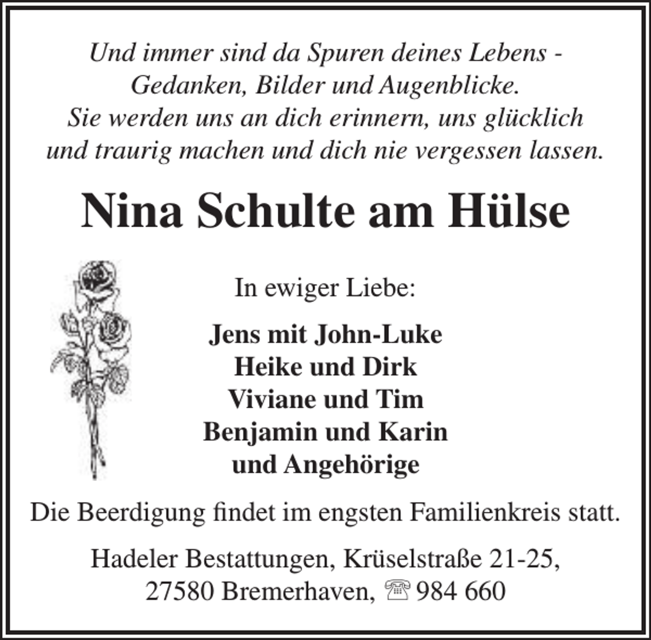 <p>Und immer sind da Spuren deines Lebens Gedanken, Bilder und Augenblicke.<br />Sie werden uns an dich erinnern, uns glücklich<br />und traurig machen und dich nie vergessen lassen.</p>
<p>Nina Schulte am Hülse<br />In ewiger Liebe:<br />Jens mit John-Luke<br />Heike und Dirk<br />Viviane und Tim<br />Benjamin und Karin<br />und Angehörige<br />Die Beerdigung findet im engsten Familienkreis statt.<br />Hadeler Bestattungen, Krüselstraße 21-25,<br />27580 Bremerhaven,  984 660</p>