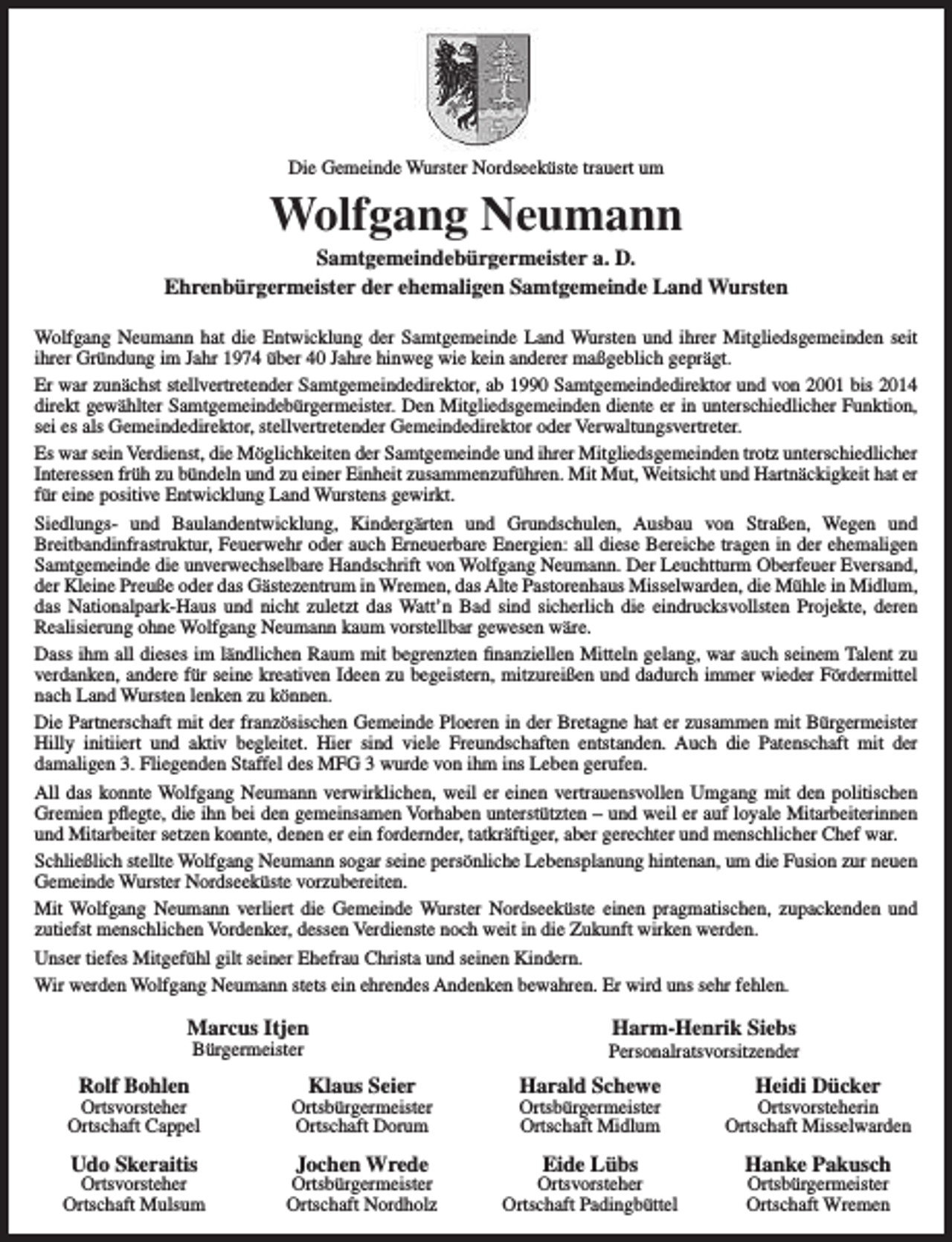 <p>Die Gemeinde Wurster Nordseeküste trauert um</p><p>Wolfgang Neumann</p><p>Samtgemeindebürgermeister a. D.<br />Ehrenbürgermeister der ehemaligen Samtgemeinde Land Wursten<br />Wolfgang Neumann hat die Entwicklung der Samtgemeinde Land Wursten und ihrer Mitgliedsgemeinden seit<br />ihrer Gründung im Jahr 1974 über 40 Jahre hinweg wie kein anderer maßgeblich geprägt.<br />Er war zunächst stellvertretender Samtgemeindedirektor, ab 1990 Samtgemeindedirektor und von 2001 bis 2014<br />direkt gewählter Samtgemeindebürgermeister. Den Mitgliedsgemeinden diente er in unterschiedlicher Funktion,<br />sei es als Gemeindedirektor, stellvertretender Gemeindedirektor oder Verwaltungsvertreter.<br />Es war sein Verdienst, die Möglichkeiten der Samtgemeinde und ihrer Mitgliedsgemeinden trotz unterschiedlicher<br />Interessen früh zu bündeln und zu einer Einheit zusammenzuführen. Mit Mut, Weitsicht und Hartnäckigkeit hat er<br />für eine positive Entwicklung Land Wurstens gewirkt.<br />Siedlungs- und Baulandentwicklung, Kindergärten und Grundschulen, Ausbau von Straßen, Wegen und<br />Breitbandinfrastruktur, Feuerwehr oder auch Erneuerbare Energien: all diese Bereiche tragen in der ehemaligen<br />Samtgemeinde die unverwechselbare Handschrift von Wolfgang Neumann. Der Leuchtturm Oberfeuer Eversand,<br />der Kleine Preuße oder das Gästezentrum in Wremen, das Alte Pastorenhaus Misselwarden, die Mühle in Midlum,<br />das Nationalpark-Haus und nicht zuletzt das Watt’n Bad sind sicherlich die eindrucksvollsten Projekte, deren<br />Realisierung ohne Wolfgang Neumann kaum vorstellbar gewesen wäre.<br />Dass ihm all dieses im ländlichen Raum mit begrenzten finanziellen Mitteln gelang, war auch seinem Talent zu<br />verdanken, andere für seine kreativen Ideen zu begeistern, mitzureißen und dadurch immer wieder Fördermittel<br />nach Land Wursten lenken zu können.<br />Die Partnerschaft mit der französischen Gemeinde Ploeren in der Bretagne hat er zusammen mit Bürgermeister<br />Hilly initiiert und aktiv begleitet. Hier sind viele Freundschaften entstanden. Auch die Patenschaft mit der<br />damaligen 3. Fliegenden Staffel des MFG 3 wurde von ihm ins Leben gerufen.<br />All das konnte Wolfgang Neumann verwirklichen, weil er einen vertrauensvollen Umgang mit den politischen<br />Gremien pflegte, die ihn bei den gemeinsamen Vorhaben unterstützten – und weil er auf loyale Mitarbeiterinnen<br />und Mitarbeiter setzen konnte, denen er ein fordernder, tatkräftiger, aber gerechter und menschlicher Chef war.<br />Schließlich stellte Wolfgang Neumann sogar seine persönliche Lebensplanung hintenan, um die Fusion zur neuen<br />Gemeinde Wurster Nordseeküste vorzubereiten.<br />Mit Wolfgang Neumann verliert die Gemeinde Wurster Nordseeküste einen pragmatischen, zupackenden und<br />zutiefst menschlichen Vordenker, dessen Verdienste noch weit in die Zukunft wirken werden.<br />Unser tiefes Mitgefühl gilt seiner Ehefrau Christa und seinen Kindern.<br />Wir werden Wolfgang Neumann stets ein ehrendes Andenken bewahren. Er wird uns sehr fehlen.</p><p>Marcus Itjen<br />Bürgermeister</p><p>Rolf Bohlen</p><p>Ortsvorsteher<br />Ortschaft Cappel</p><p>Udo Skeraitis</p><p>Ortsvorsteher<br />Ortschaft Mulsum</p><p>Klaus Seier</p><p>Ortsbürgermeister<br />Ortschaft Dorum</p><p>Jochen Wrede</p><p>Ortsbürgermeister<br />Ortschaft Nordholz</p><p>Harm-Henrik Siebs</p><p>Personalratsvorsitzender</p><p>Harald Schewe</p><p>Heidi Dücker</p><p>Ortsbürgermeister<br />Ortschaft Midlum</p><p>Ortsvorsteherin<br />Ortschaft Misselwarden</p><p>Eide Lübs</p><p>Hanke Pakusch</p><p>Ortsvorsteher<br />Ortschaft Padingbüttel</p><p>Ortsbürgermeister<br />Ortschaft Wremen</p>