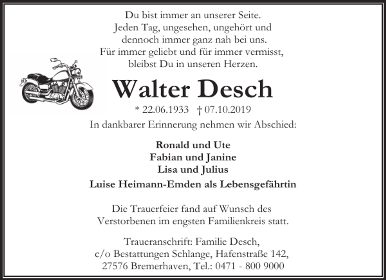 <p>Du bist immer an unserer Seite.<br />Jeden Tag, ungesehen, ungehört und<br />dennoch immer ganz nah bei uns.<br />Für immer geliebt und für immer vermisst,<br />bleibst Du in unseren Herzen.</p><p>Walter Desch</p><p>* 22.06.1933 † 07.10.2019<br />In dankbarer Erinnerung nehmen wir Abschied:<br />Ronald und Ute<br />Fabian und Janine<br />Lisa und Julius<br />Luise Heimann-Emden als Lebensgefährtin<br />Die Trauerfeier fand auf Wunsch des<br />Verstorbenen im engsten Familienkreis statt.<br />Traueranschrift: Familie Desch,<br />c/o Bestattungen Schlange, Hafenstraße 142,<br />27576 Bremerhaven, Tel.: 0471 - 800 9000</p>