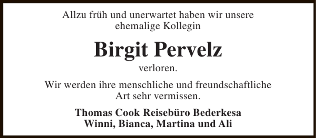 <p>Allzu früh und unerwartet haben wir unsere<br />ehemalige Kollegin</p><p>Birgit Pervelz<br />verloren.</p><p>Wir werden ihre menschliche und freundschaftliche<br />Art sehr vermissen.<br />Thomas Cook Reisebüro Bederkesa<br />Winni, Bianca, Martina und Ali</p>