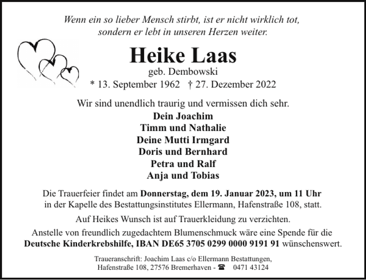 <p>Wenn ein so lieber Mensch stirbt, ist er nicht wirklich tot,<br />sondern er lebt in unseren Herzen weiter.</p><p>Heike Laas</p><p>geb. Dembowski<br />* 13. September 1962 † 27. Dezember 2022<br />Wir sind unendlich traurig und vermissen dich sehr.<br />Dein Joachim<br />Timm und Nathalie<br />Deine Mutti Irmgard<br />Doris und Bernhard<br />Petra und Ralf<br />Anja und Tobias<br />Die Trauerfeier findet am Donnerstag, dem 19. Januar 2023, um 11 Uhr<br />in der Kapelle des Bestattungsinstitutes Ellermann, Hafenstraße 108, statt.<br />Auf Heikes Wunsch ist auf Trauerkleidung zu verzichten.<br />Anstelle von freundlich zugedachtem Blumenschmuck wäre eine Spende für die<br />Deutsche Kinderkrebshilfe, IBAN DE65 3705 0299 0000 91 wünschenswert.<br />Traueranschrift: Joachim Laas c/o Ellermann Bestattungen,<br />Hafenstraße 108, 27576 Bremerhaven - ( 0471 43124</p>