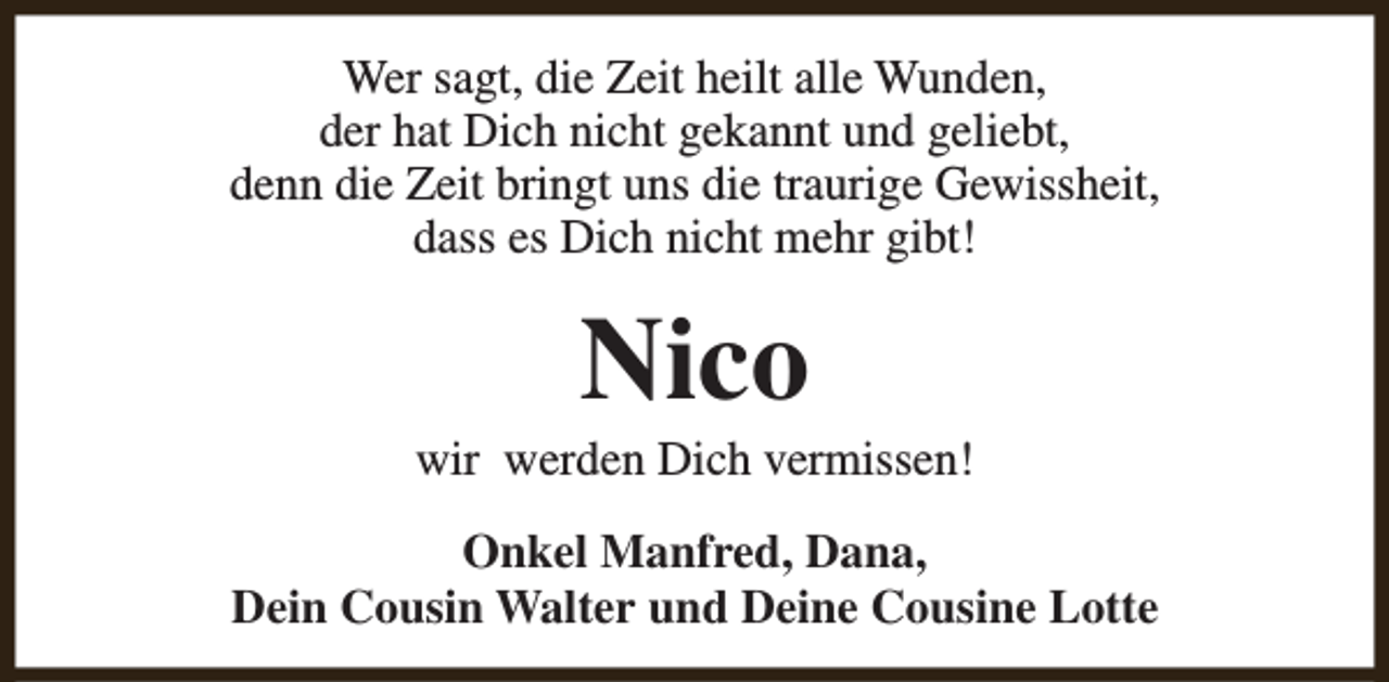 <p>Wer sagt, die Zeit heilt alle Wunden,<br />der hat Dich nicht gekannt und geliebt,<br />denn die Zeit bringt uns die traurige Gewissheit,<br />dass es Dich nicht mehr gibt!</p><p>Nico</p><p>wir werden Dich vermissen!<br />Onkel Manfred, Dana,<br />Dein Cousin Walter und Deine Cousine Lotte</p>