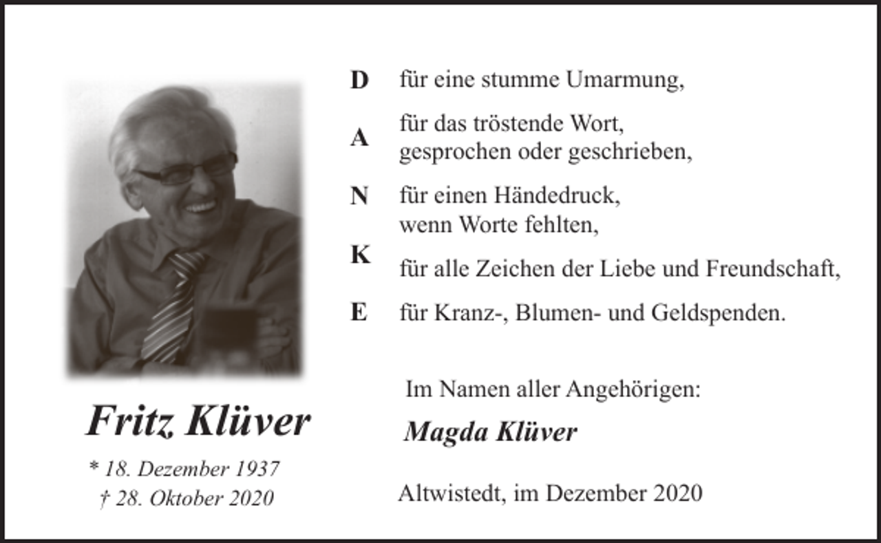 <p>D</p><p>für eine stumme Umarmung,</p><p>A</p><p>für das tröstende Wort,<br />gesprochen oder geschrieben,</p><p>N<br />K<br />E</p><p>für einen Händedruck,<br />wenn Worte fehlten,<br />für alle Zeichen der Liebe und Freundschaft,<br />für Kranz-, Blumen- und Geldspenden.<br />Im Namen aller Angehörigen:</p><p>Fritz Klüver</p><p>Magda Klüver</p><p>* 18. Dezember 1937<br />† 28. Oktober 2020</p><p>Altwistedt, im Dezember 2020</p>