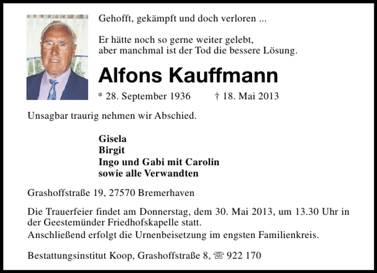 <p>Gehofft, gekämpft und doch verloren ...<br />Er hätte noch so gerne weiter gelebt,<br />aber manchmal ist der Tod die bessere Lösung.</p>
<p>Alfons Kauffmann</p>
<p>* 28. September 1936</p>
<p>† 18. Mai 2013</p>
<p>Unsagbar traurig nehmen wir Abschied.<br />Gisela<br />Birgit<br />Ingo und Gabi mit Carolin<br />sowie alle Verwandten<br />Grashoffstraße 19, 27570 Bremerhaven<br />Die Trauerfeier findet am Donnerstag, dem 30. Mai 2013, um 13.30 Uhr in<br />der Geestemünder Friedhofskapelle statt.<br />Anschließend erfolgt die Urnenbeisetzung im engsten Familienkreis.<br />Bestattungsinstitut Koop, Grashoffstraße 8, s 922 170</p>