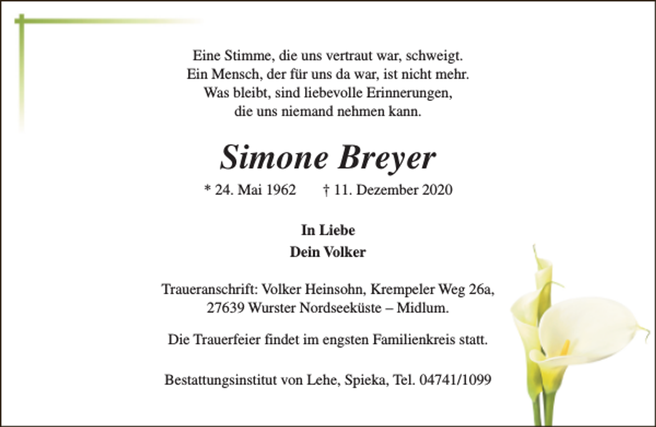 <p>Eine Stimme, die uns vertraut war, schweigt.<br />Ein Mensch, der für uns da war, ist nicht mehr.<br />Was bleibt, sind liebevolle Erinnerungen,<br />die uns niemand nehmen kann.</p><p>Simone Breyer</p><p>* 24. Mai 1962</p><p>† 11. Dezember 2020</p><p>In Liebe<br />Dein Volker<br />Traueranschrift: Volker Heinsohn, Krempeler Weg 26a,<br />27639 Wurster Nordseeküste – Midlum.<br />Die Trauerfeier findet im engsten Familienkreis statt.<br />Bestattungsinstitut von Lehe, Spieka, Tel. 04741/1099</p>