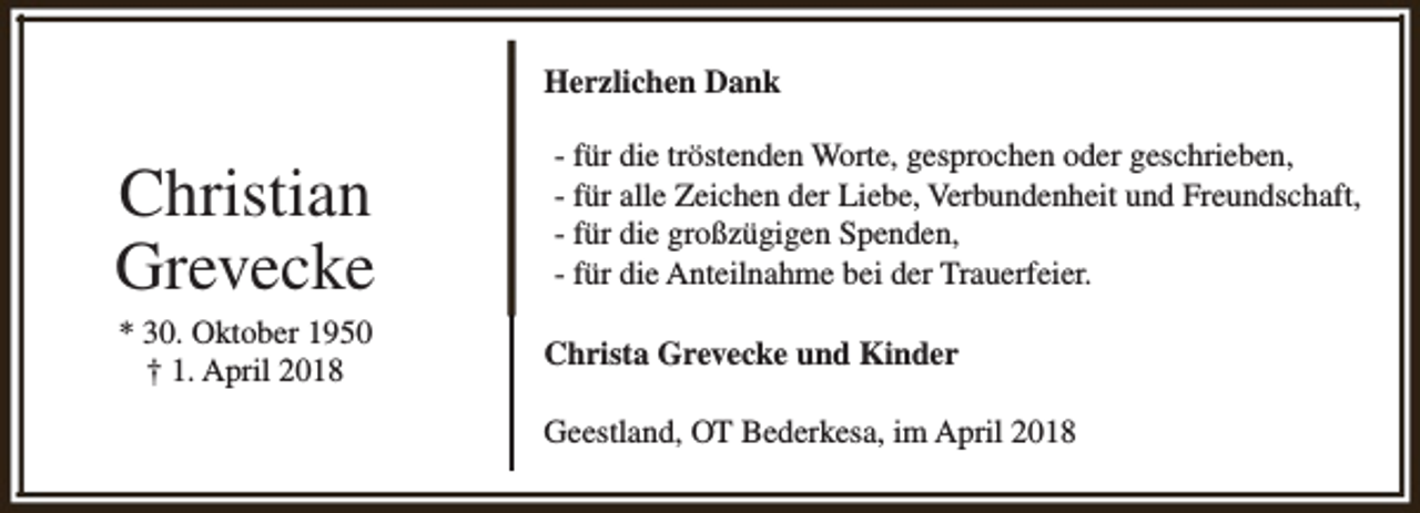 <p>Herzlichen Dank</p><p>Christian<br />Grevecke<br />* 30. Oktober 1950<br />† 1. April 2018</p><p>- für die tröstenden Worte, gesprochen oder geschrieben,<br />- für alle Zeichen der Liebe, Verbundenheit und Freundschaft,<br />- für die großzügigen Spenden,<br />- für die Anteilnahme bei der Trauerfeier.<br />Christa Grevecke und Kinder<br />Geestland, OT Bederkesa, im April 2018</p>