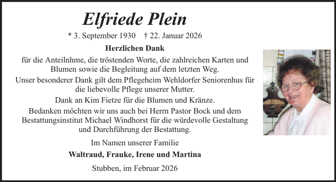 <p>Elfriede Plein<br />* 3. September 1930 † 22. Januar 2026<br />Herzlichen Dank<br />für die Anteilnhme, die tröstenden Worte, die zahlreichen Karten und<br />Blumen sowie die Begleitung auf dem letzten Weg.<br />Unser besonderer Dank gilt dem Pflegeheim Wehldorfer Seniorenhus für<br />die liebevolle Pflege unserer Mutter.<br />Dank an Kim Fietze für die Blumen und Kränze.<br />Bedanken möchten wir uns auch bei Herrn Pastor Bock und dem<br />Bestattungsinstitut Michael Windhorst für die würdevolle Gestaltung<br />und Durchführung der Bestattung.<br />Im Namen unserer Familie<br />Waltraud, Frauke, Irene und Martina<br />Stubben, im Februar 2026</p>