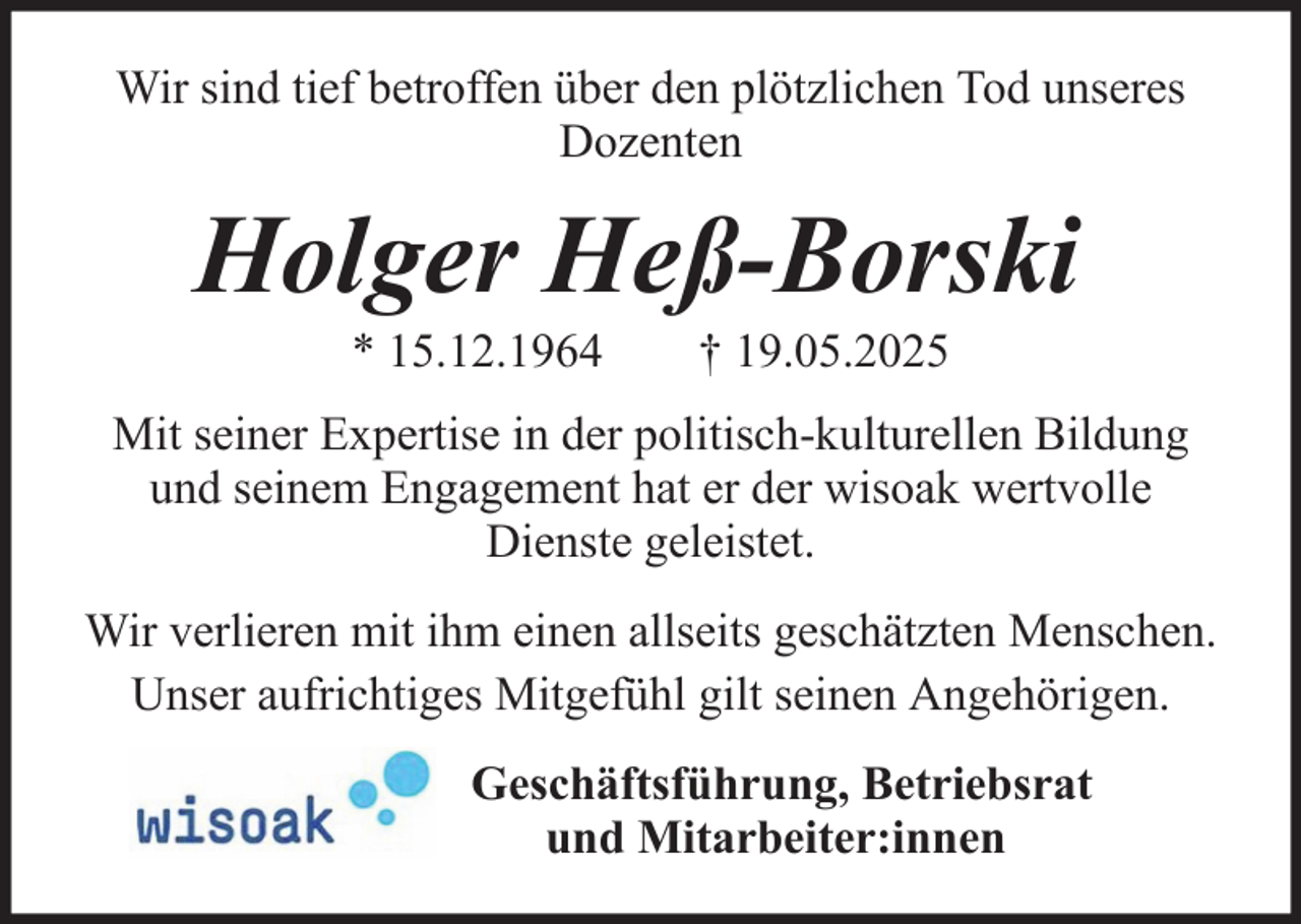 <p>Wir sind tief betroffen über den plötzlichen Tod unseres<br />Dozenten</p><p>Holger Heß-Borski<br />* 15.12.1964</p><p>† 19.05.2025</p><p>Mit seiner Expertise in der politisch-kulturellen Bildung<br />und seinem Engagement hat er der wisoak wertvolle<br />Dienste geleistet.<br />Wir verlieren mit ihm einen allseits geschätzten Menschen.<br />Unser aufrichtiges Mitgefühl gilt seinen Angehörigen.<br />Geschäftsführung, Betriebsrat<br />und Mitarbeiter:innen</p>